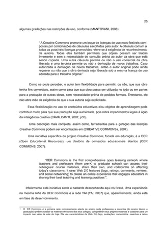 25

algumas gradações nas restrições de uso, conforme (MANTOVANI, 2006):



                   “ A Creative Commons promove um leque de licenças de uso mais flexíveis com-
                   postas por combinações de cláusulas escolhidas pelo autor. A cláusula comum a
                   todas as possíveis licenças promovidas refere-se à exigência de reconhecimento
                   da autoria. Todas elas também permitem que cópias possam ser tiradas
                   livremente e sem a necessidade de consulta prévia ao autor da obra que está
                   sendo copiada. Uma outra cláusula permite ou não o uso comercial da obra
                   liberada e uma terceira permite ou não a derivação de novos trabalhos. Caso
                   autorizada a derivação de novos trabalhos, então o autor original pode ainda
                   requerer ou não que a obra derivada seja liberada sob a mesma licença de uso
                   adotada para o trabalho original.”


         Como se pode perceber, o autor tem flexibilidade para permitir, ou não, que sua obra
tenha fins comerciais, assim como para que sua obra possa ser utilizada no todo ou em partes
para a produção de outras obras, sem necessidade prévia de pedidos formais. Entretanto, ele
não abre mão da exigência de que a sua autoria seja explicitada.

        Essa flexibilização no uso de conteúdos educativos e/ou objetos de aprendizagem pode
contribuir muito para que sua produção seja aumentada, pois retira impedimentos legais à ação
da inteligência coletiva (CAVALCANTI, 2007, p35).

         Uma descrição mais completa, assim como, ferramentas para a geração das licenças
Creative Commons podem ser encontradas em (CREATIVE COMMONSa, 2007).

        Uma iniciativa específica do projeto Creative Commons, focada em educação, é a OER
(Open Educational Resources), um diretório de conteúdos educacionais abertos (OER
COMMONS, 2007):



                        “OER Commons is the first comprehensive open learning network where
                   teachers and professors (from pre-K to graduate school) can access their
                   colleagues’ course materials, share their own, and collaborate on affecting
                   today’s classrooms. It uses Web 2.0 features (tags, ratings, comments, reviews,
                   and social networking) to create an online experience that engages educators in
                   sharing their best teaching and learning practices1”.


      Infelizmente esta iniciativa ainda é bastante desconhecida aqui no Brasil. Uma experiência
na mesma linha da OER Commons é a rede YAI (YAI, 2007) que, aparentemente, ainda está
em fase de desenvolvimento.


1   O ER Commons é a primeira rede completamente aberta de ensino onde professores e docentes (do ensino básico a
    graduação) podem acessar os materiais de cursos dos seus colegas, compartilhar seus próprios materiais e colaborar para um
    impacto nas salas de aula de hoje. Ela usa características da Web 2.0 (tags, avaliações, comentários, resenhas e redes
 