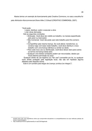 26

     Abaixo temos um exemplo de licenciamento pela Creative Commons, no caso a escolha foi

pela Attribution-Noncommercial-Share Alike 2.5 Brazil (CREATIVE COMMONSb, 2007):



                  “Você pode:
                     • copiar, distribuir, exibir e executar a obra
                     • criar obras derivadas
                    Sob as seguintes condições:
                         • Atribuição. Você deve dar crédito ao trabalho, na maneia especificada
                           pelo autor ou licenciador.
                         • Não Comercial. Você não pode usar este trabalho para fins comerci-
                           ais.
                         • Compartilhar pela mesma licença. Se você alterar, transformar, ou
                           construir algo com base neste trabalho, você deve distribuir o novo
                           trabalho com uma licença idêntica ou similar ao deste.
                         • Para cada novo uso ou distribuição, você deve deixar claro para outros
                           os termos da licença desta obra.
                         • Qualquer uma destas condições podem ser renunciadas, desde que
                           Você obtenha permissão do autor.
                    Qualquer direito de uso legítimo (ou "fair use") concedido por lei, ou qualquer
                  outro direito protegido pela legislação local, não são em hipótese alguma
                  afetados pelo disposto acima.
                    Este é um sumário para leigos da Licença Jurídica (na íntegra1)”.




    sociais) para criar uma experiência online que compromete educadores no compartilhamento de suas melhores práticas de
    ensino e aprendizagens
1   http://creativecommons.org/licenses/by-nc-sa/2.5/br/legalcode
 