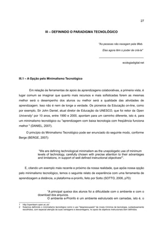 27


                         III – DEFININDO O PARADIGMA TECNOLÓGICO


                                                                             "As pessoas não navegam pela Web.

                                                                                 Elas agora têm o poder de criá-la"

                                                                              ______________________________

                                                                                                     ecologiadigital.net




III.1 – A Opção pelo Minimalismo Tecnológico


          Em relação às ferramentas de apoio às aprendizagens colaborativas, a primeira vista, é
lugar comum se imaginar que quanto mais recursos e mais sofisticadas forem as mesmas
melhor será o desempenho dos alunos ou melhor será a qualidade das atividades de
aprendizagem. Isso não é nem de longe a verdade. Os pioneiros da Educação on-line, como
por exemplo, Sir John Daniel, atual diretor de Educação da UNESCO, que foi reitor da Open
University1 por 10 anos, entre 1990 e 2000, apontam para um caminho diferente, isto é, para
um minimalismo tecnológico ou "aprendizagem com baixa tecnologia com freqüência funciona
melhor " (DANIEL, 2007).

       O princípio do Minimalismo Tecnológico pode ser enunciado do seguinte modo, conforme
Berge (BERGE, 2007):



                   “We are defining technological minimalism as the unapologetic use of minimum
                  levels of technology, carefully chosen with precise attention to their advantages
                  and limitations, in support of well defined instructional objectives2”.


     E, citando um exemplo mais recente e próximo da nossa realidade, que apóia nossa opção
pelo minimalismo tecnológico, temos o seguinte relato de experiência com uma ferramenta de
aprendizagem a distância, a plataforma e-proinfo, feito por Sotto (SOTTO, 2006, p70):



                        “A principal queixa dos alunos foi a dificuldade com o ambiente e com o
                  download dos arquivos.
                        O ambiente e-Proinfo é um ambiente estruturado em camadas, isto é, o

1   http://openlearn.open.ac.uk/
2   Estamos definindo o minimalismo tecnológico como o uso "despreocupado" de níveis mínimos de tecnologia, cuidadosamente
    escolhidos, com especial atenção às suas vantagens e desvantagens, no apoio de objetivos instrucionais bem definidos.
 