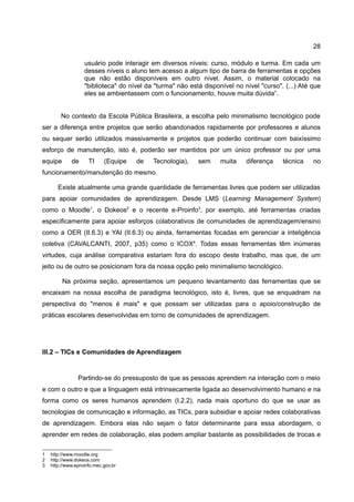 28

                   usuário pode interagir em diversos níveis: curso, módulo e turma. Em cada um
                   desses níveis o aluno tem acesso a algum tipo de barra de ferramentas e opções
                   que não estão disponíveis em outro nível. Assim, o material colocado na
                   "biblioteca" do nível da "turma" não está disponível no nível "curso". (...) Até que
                   eles se ambientassem com o funcionamento, houve muita dúvida”.


        No contexto da Escola Pública Brasileira, a escolha pelo minimalismo tecnológico pode
ser a diferença entre projetos que serão abandonados rapidamente por professores e alunos
ou sequer serão utilizados massivamente e projetos que poderão continuar com baixíssimo
esforço de manutenção, isto é, poderão ser mantidos por um único professor ou por uma
equipe       de      TI     (Equipe   de   Tecnologia),    sem     muita    diferença    técnica    no
funcionamento/manutenção do mesmo.

       Existe atualmente uma grande quantidade de ferramentas livres que podem ser utilizadas
para apoiar comunidades de aprendizagem. Desde LMS (Learning Management System)
como o Moodle1, o Dokeos2 e o recente e-Proinfo3, por exemplo, até ferramentas criadas
especificamente para apoiar esforços colaborativos de comunidades de aprendizagem/ensino
como a OER (II.6.3) e YAI (II.6.3) ou ainda, ferramentas focadas em gerenciar a inteligência
coletiva (CAVALCANTI, 2007, p35) como o ICOX4. Todas essas ferramentas têm inúmeras
virtudes, cuja análise comparativa estariam fora do escopo deste trabalho, mas que, de um
jeito ou de outro se posicionam fora da nossa opção pelo minimalismo tecnológico.

         Na próxima seção, apresentamos um pequeno levantamento das ferramentas que se
encaixam na nossa escolha de paradigma tecnológico, isto é, livres, que se enquadram na
perspectiva do "menos é mais" e que possam ser utilizadas para o apoio/construção de
práticas escolares desenvolvidas em torno de comunidades de aprendizagem.




III.2 – TICs e Comunidades de Aprendizagem


                Partindo-se do pressuposto de que as pessoas aprendem na interação com o meio
e com o outro e que a linguagem está intrinsecamente ligada ao desenvolvimento humano e na
forma como os seres humanos aprendem (I.2.2), nada mais oportuno do que se usar as
tecnologias de comunicação e informação, as TICs, para subsidiar e apoiar redes colaborativas
de aprendizagem. Embora elas não sejam o fator determinante para essa abordagem, o
aprender em redes de colaboração, elas podem ampliar bastante as possibilidades de trocas e

1   http://www.moodle.org
2   http://www.dokeos.com
3   http://www.eproinfo.mec.gov.br
 