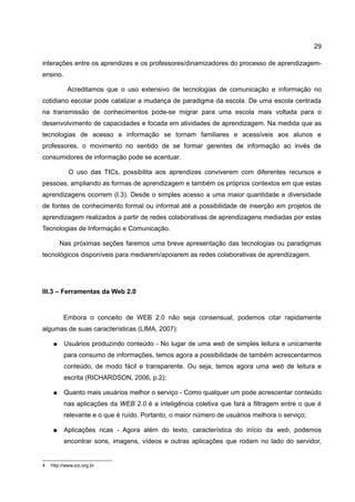 29

interações entre os aprendizes e os professores/dinamizadores do processo de aprendizagem-
ensino.

            Acreditamos que o uso extensivo de tecnologias de comunicação e informação no
cotidiano escolar pode catalizar a mudança de paradigma da escola. De uma escola centrada
na transmissão de conhecimentos pode-se migrar para uma escola mais voltada para o
desenvolvimento de capacidades e focada em atividades de aprendizagem. Na medida que as
tecnologias de acesso a informação se tornam familiares e acessíveis aos alunos e
professores, o movimento no sentido de se formar gerentes de informação ao invés de
consumidores de informação pode se acentuar.

            O uso das TICs, possibilita aos aprendizes conviverem com diferentes recursos e
pessoas, ampliando as formas de aprendizagem e também os próprios contextos em que estas
aprendizagens ocorrem (I.3). Desde o simples acesso a uma maior quantidade e diversidade
de fontes de conhecimento formal ou informal até a possibilidade de inserção em projetos de
aprendizagem realizados a partir de redes colaborativas de aprendizagens mediadas por estas
Tecnologias de Informação e Comunicação.

         Nas próximas seções faremos uma breve apresentação das tecnologias ou paradigmas
tecnológicos disponíveis para mediarem/apoiarem as redes colaborativas de aprendizagem.




III.3 – Ferramentas da Web 2.0


          Embora o conceito de WEB 2.0 não seja consensual, podemos citar rapidamente
algumas de suas características (LIMA, 2007):

     ●    Usuários produzindo conteúdo - No lugar de uma web de simples leitura e unicamente
          para consumo de informações, temos agora a possibilidade de também acrescentarmos
          conteúdo, de modo fácil e transparente. Ou seja, temos agora uma web de leitura e
          escrita (RICHARDSON, 2006, p.2);

     ●    Quanto mais usuários melhor o serviço - Como qualquer um pode acrescentar conteúdo
          nas aplicações da WEB 2.0 é a inteligência coletiva que fará a filtragem entre o que é
          relevante e o que é ruído. Portanto, o maior número de usuários melhora o serviço;

     ●    Aplicações ricas - Agora além do texto, característica do início da web, podemos
          encontrar sons, imagens, vídeos e outras aplicações que rodam no lado do servidor,


4   http://www.ico.org.br
 