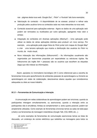 30

         nas páginas desta nova web. Google Doc1, Flickr2 e Youtube3 são bons exemplos;

    ●    Valorização do conteúdo - A disponibilidade de se acessar, produzir e refinar esta
         produção pelos usuários torna os conteúdos cada vez mais relevantes na nova web;

    ●    Conteúdo acessível para aplicações externas - Agora os dados de uma aplicação web
         podem ser remixados ou reutilizados por outra aplicação, agregando mais valor a
         ambas;

    ●    Integração de conteúdos em diversas aplicações (Mashup4) - Uma aplicação pode
         utilizar os dados de várias aplicações distintas para produzir um novo serviço. Por
         exemplo, uma aplicação pode pegar fotos do Flickr juntar com mapas do Google Map5
         e criar     uma terceira aplicação que mostra a distribuição dos usuários do Flickr no
         mundo, de modo visual;

    ●    Nova indexação das informações (folksonomia6) - As informações usualmente são
         organizadas por taxonomias propostas por especialistas ou estruturas rígidas. Na
         folksonomia (do inglês folk = pessoas) são os usuários que escolhem as etiquetas
         (tags) que irão indexar as informações;



        Assim, apoiados no minimalismo tecnológico (III.1) como referencial para a escolha de
ferramentas livres para apoio/fomento de ambientes pessoais de aprendizagens ou fomento as
aprendizagens em redes de colaboração, descrevemos abaixo aquelas que consideramos
adequadas ou úteis ao nosso trabalho.




III.3.1 – Ferramentas de Comunicação e Interação


      A comunicação em redes colaborativas de aprendizagem podem ser síncronas, quando os
participantes interagem simultaneamente, ou assíncronas, quando a interação entre os
participantes não é simultânea. Ambas se complementam e, tanto quanto possível, podem ser
amplamente utilizadas. Como exemplo de ferramentas síncronas temos as salas de bate-papo
(chats) e as ferramentas de mensagem instantânea (Google Talk, ICQ, MSN, etc...).

          Já como exemplos de ferramentas de comunicação assíncronas temos as listas de
discussão, um endereço de correio eletrônico que redistribui as mensagens para todos os


1   http://docs.google.com
2   Http://flickr.com
3   Http://www.youtube.com
 