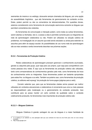 31

assinantes da mesma e os weblogs, doravante sempre chamados de blogues, por uma opção
de acessibilidade lingüística , que são ferramentas de gerenciamento de conteúdo on-line.
Estes, podem permitir ou não os comentários de leitores/visitantes. Por questões óbvias,
estamos considerando como ferramenta de comunicação assíncrona somente os blogues que
permitem comentários dos visitantes.

       As ferramentas de comunicação e interação podem, como todas as outras ferramentas,
serem abertas ou fechadas, isto é, o acesso a elas é permitido somente para os integrantes da
rede de aprendizagem colaborativa ou não. Podem ser utilizadas na solução coletiva de
problemas, na investigação de um assunto que está sendo estudado ou ainda para estender os
assuntos para além do espaço escolar. As possibilidades de uso numa rede de aprendizagem
são as mais variadas e serão brevemente descritas nas próximas seções.




III.3.2 – Ferramentas de Produção Coletiva


        Redes colaborativas de aprendizagem precisam gerenciar o conhecimento acumulado,
gerado ou adquirido pelo grupo, quer seja para uso próprio, quer seja para compartilhá-lo com
outras pessoas e/ou redes. É aqui que as ferramentas de produção coletiva são utilizadas,
tanto como armazenadoras de conhecimentos gerados pela rede, como ferramentas de troca
de conhecimentos entre os integrantes. Duas ferramentas podem ser bastante apropriadas
para estes fins: os blogues e os wikis. Também se poderia usar, como ferramentas de produção
coletiva, os editores web wyswyg1 de produção de home-pages (páginas para a web).

          Convém salientar que, para que as ferramentas citadas acima possam ser melhor
utilizadas em contextos educacionais e colaborativos é conveniente que uma ou mais pessoas
se responsabilizem pela moderação ou o gerenciamento do conteúdo produzido. Isso
contribuirá para se possa manter um certo controle de qualidade sobre o conteúdo
coletivamente produzido. As ferramentas mais importantes de produção coletiva são:




III.3.2.1 – Blogues Coletivos


         Blogues Coletivos A grande vantagem do uso de blogues é a maior facilidade de


4   U m mashup é um website ou uma aplicação web que usa conteúdo de mais de uma fonte para criar um novo serviço
    completo.
5   Http://maps.google.com
 