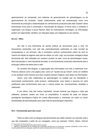 32

gerenciamento se comparado com sistemas de gerenciamento de aprendizagens ou de
gerenciamento de conteúdo. Usado coletivamente, pode ser caracterizado como uma
ferramenta de produção e sistematização do conhecimento produzido pela rede. Existem várias
ferramentas livres para a construção e manutenção de blogues. A forma como o conteúdo é
organizado num blogue é pouco flexível. Além do ordenamento cronológico, as informações
podem ser organizadas, também, por etiquetas (tags), por categorias ou por autores.


III.3.2.2 – Wikis



        Um wiki é uma ferramenta de escrita coletiva de documentos para a web. Os
documentos produzidos num wiki são automaticamente publicados na rede mundial de
computadores e, em princípio, não é necessário nenhum conhecimento prévio de html ou
mesmo de edição de páginas web para se utilizar um wiki. Logo, as principais vantagens desta
ferramenta são: fácil utilização por usuários novatos na web, curva de aprendizagem suave,
fácil manutenção e, mais importante de todas, é uma ferramenta construída nativamente para a
produção coletiva de textos para a web.

        Ao contrário dos blogues, a organização das informações num wiki, é totalmente livre.
Pode-se utilizá-lo como uma página web, como um "quadro de giz virtual", como um webfólio
ou de qualquer outra maneira que seus usuários possam imaginar, para dispor as informações.
        Assim, uma rede colaborativa de aprendizagem na medida que vai interagindo e
acumulando conhecimento, pode produzir, coletivamente, seus textos e resumos em wikis
partilhando este conhecimento para que o mesmo possa ser, recursivamente, ampliado e
melhorado.

        E por último, mas não menos importante, convém lembrar que blogues e wikis são
softwares, portanto, podem ser livres ou proprietários. A escolha de cada um desses
paradigmas tecnológicos implica em custos diferenciados e, sobretudo, em maior ou menor
possibilidade de personalização para cada rede de aprendizagem específica.




III.4 – Ferramentas para Uso Local


        Tanto os wikis como os blogues são ferramentas que estão rodando num servidor web e
que são acessadas a partir de um navegador, como por exemplo: Firefox, Opera, Internet

6 Indexação das informações feita pelos próprios usuários
1 Significa a capacidade de um programa de computador permitir que um documento, enquanto manipulado na tela, tenha a
mesma aparência de sua utilização, usualmente sendo considerada final a forma impressa.
 