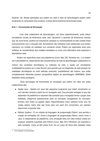 33

Explorer, etc. Muitas aplicações que podem ser úteis à rede de aprendizagem podem rodar
localmente no computador dos usuários, a essas denominaremos ferramentas locais.


III.4.1 – Ferramentas de Simulação


           Uma rede colaborativa de aprendizagem, em física especificamente, pode utilizar
simuladores virtuais de fenômenos reais. Isso "aproxima" o aprendiz de fenômenos naturais
que, de outra forma, poderia ser inacessível, perigoso ou raro/inexistente se este contato fosse
exclusivamente com a situação real. Simuladores são softwares mais sofisticados que tentam
reproduzir um modelo de realidade num ambiente virtual. Podem ser explorados tanto para
enfatizar as características dos modelos estudados ou como uma alternativa mais acessível a
laboratórios reais.

        Podem ser específicos para uma plataforma (Linux, Mac OS, Windows etc...) ou podem
ser multi-plataforma. Dependendo das características da rede de aprendizagem colaborativa ou

mesmo das condições tecnológicas ou materiais da rede, a opção por simuladores
multiplataforma parece ser a mais flexível, pois permite que os integrantes da rede possam ter
realidades tecnológicas as mais distintas possíveis, possibilitando até mesmo, que redes
completamente diferentes possam compartilhar objetos de aprendizagem (MIRANDA, 2004)
baseados neste paradigma.

            Duas tecnologias de ferramentas de simulação que podem ser úteis nas redes
colaborativas são:

    ●    Applet Java - Applets em Java são pequenos programas que rodam (localmente ou
         num servidor remoto) a partir de um navegador web. Sua principal vantagem é que não
         dependem da plataforma e requerem tão somente que o navegador tenha o plugin Java
         habilitado (disponível gratuitamente para os principais navegadores do mercado).
         Embora nem todos os applets sejam disponibilizados como software livres e/ou de
         código aberto, todos eles são livres para uso (sem fins comerciais), por estarem
         disponíveis na grande rede.

    ●    Módulo Vpython - É um módulo da linguagem de programação Python 1 que permite a
         criação de animações 3D. Como a linguagem de programação Python, assim como o
         Java, é independente da plataforma, uma simulação feita com este módulo rodará em
         qualquer ambiente suportado pelo Python (Linux, Mac OS e Windows, por exemplo) e
         pelo hardware. Como já dito antes (II.2), há um curso de física todo baseado neste

1   Uma linguagem de programação
 