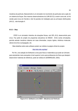35

mecânica da partícula. Basicamente é um simulador do movimento de partículas sob a ação de
um sistema de forças. Dos mesmos desenvolvedores do LUM (III.5.2) e assim como ele, só há
versão para Linux em francês e não há pacotes de instalação para as principais distribuições
(III.6.2) , vide Ilutração II.




III.5.3 – Step


       STEP é um simulador interativo de situações físicas, sob GPL (II.2), desenvolvido para
Linux. Faz parte do projeto de programas educativos do KDE24 . Entre outras simulações,
permite estudar mecânica clássica em duas dimensões, corpos rígidos, dinâmica molecular,
cálculo de erros e propagação, etc.

      Mais detalhes sobre este software podem ser obtidos na página oficial do projeto:

                                      http://edu.kde.org/step/

     Por fim, uma seleção de Softwares Livres para física e matemática que pode ser útil tanto
para estudantes mais avançados (nível superior) como para professores de física que desejem
desenvolver materiais de referência, pode ser obtida em (DOMINGUES, 2003).




                    Figura III.2: Software Livre MEK - Mecânica da Partícula
 
