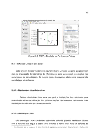 36




                         Figura III.3: STEP - Simulador de Fenômenos Físicos


III.6 – Softwares Livres de Uso Geral


      Cabe também destacar rapidamente alguns Softwares Livres de uso geral que podem ser
úteis na organização de laboratórios de informática ou para uso pessoal ou educativo nas
comunidades de aprendizagem. Do mesmo modo, descrevemos abaixo uma pequena lista
compilada de tais softwares.




III.6.1 – Distribuições Linux Educativas


             Existem distribuições linux para uso geral e distribuições linux otimizadas para
determinados nichos de utilização. Nas próximas seções descreveremos rapidamente duas
distribuições linux focadas em usos educacionais.




III.6.2 – Distribuição Linux


      Uma distribuição Linux é um sistema operacional (software que faz a interface do usuário
com a máquina) que segue o padrão unix, incluindo o kernel linux1 mais um conjunto de
1   Kernel (núcleo) são os programas de baixo-nível, isto é, aqueles que se comunicam diretamente com o hardware do
 
