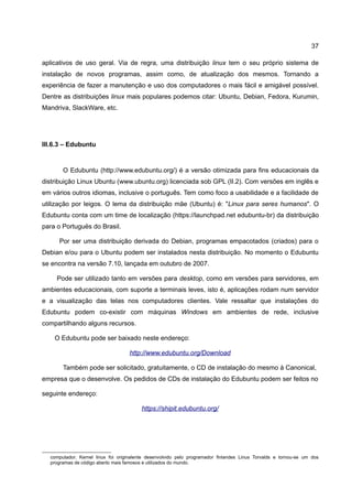 37

aplicativos de uso geral. Via de regra, uma distribuição linux tem o seu próprio sistema de
instalação de novos programas, assim como, de atualização dos mesmos. Tornando a
experiência de fazer a manutenção e uso dos computadores o mais fácil e amigável possível.
Dentre as distribuições linux mais populares podemos citar: Ubuntu, Debian, Fedora, Kurumin,
Mandriva, SlackWare, etc.




III.6.3 – Edubuntu


       O Edubuntu (http://www.edubuntu.org/) é a versão otimizada para fins educacionais da
distribuição Linux Ubuntu (www.ubuntu.org) licenciada sob GPL (II.2). Com versões em inglês e
em vários outros idiomas, inclusive o português. Tem como foco a usabilidade e a facilidade de
utilização por leigos. O lema da distribuição mãe (Ubuntu) é: "Linux para seres humanos". O
Edubuntu conta com um time de localização (https://launchpad.net edubuntu-br) da distribuição
para o Portuguës do Brasil.

     Por ser uma distribuição derivada do Debian, programas empacotados (criados) para o
Debian e/ou para o Ubuntu podem ser instalados nesta distribuição. No momento o Edubuntu
se encontra na versão 7.10, lançada em outubro de 2007.

     Pode ser utilizado tanto em versões para desktop, como em versões para servidores, em
ambientes educacionais, com suporte a terminais leves, isto é, aplicações rodam num servidor
e a visualização das telas nos computadores clientes. Vale ressaltar que instalações do
Edubuntu podem co-existir com máquinas Windows em ambientes de rede, inclusive
compartilhando alguns recursos.

    O Edubuntu pode ser baixado neste endereço:

                                   http://www.edubuntu.org/Download

       Também pode ser solicitado, gratuitamente, o CD de instalação do mesmo à Canonical,
empresa que o desenvolve. Os pedidos de CDs de instalação do Edubuntu podem ser feitos no

seguinte endereço:

                                         https://shipit.edubuntu.org/




  computador. Kernel linux foi originalente desenvolvido pelo programador finlandes Linus Torvalds e tornou-se um dos
  programas de código aberto mais famosos e utilizados do mundo.
 