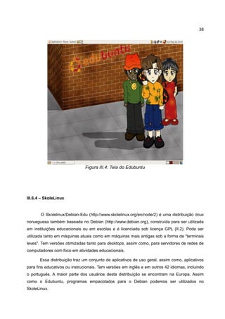38




                               Figura III.4: Tela do Edubuntu




III.6.4 – SkoleLinux


       O Skolelinux/Debian-Edu (http://www.skolelinux.org/en/node/2) é uma distribuição linux
norueguesa também baseada no Debian (http://www.debian.org), construída para ser utilizada
em instituições educacionais ou em escolas e é licenciada sob licença GPL (II.2). Pode ser
utilizada tanto em máquinas atuais como em máquinas mais antigas sob a forma de "terminais
leves". Tem versões otimizadas tanto para desktops, assim como, para servidores de redes de
computadores com foco em atividades educacionais.

       Essa distribuição traz um conjunto de aplicativos de uso geral, assim como, aplicativos
para fins educativos ou instrucionais. Tem versões em inglês e em outros 42 idiomas, incluindo
o português. A maior parte dos usuários desta distribuição se encontram na Europa. Assim
como o Edubuntu, programas empacotados para o Debian podemos ser utilizados no
SkoleLinux.
 