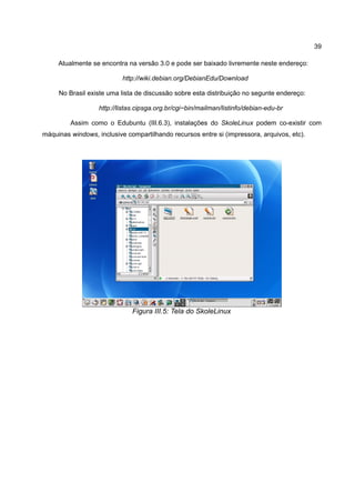 39

     Atualmente se encontra na versão 3.0 e pode ser baixado livremente neste endereço:

                           http://wiki.debian.org/DebianEdu/Download

     No Brasil existe uma lista de discussão sobre esta distribuição no segunte endereço:

                   http://listas.cipsga.org.br/cgi−bin/mailman/listinfo/debian-edu-br

         Assim como o Edubuntu (III.6.3), instalações do SkoleLinux podem co-existir com
máquinas windows, inclusive compartilhando recursos entre si (impressora, arquivos, etc).




                               Figura III.5: Tela do SkoleLinux
 