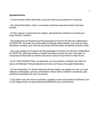 v

Agradecimentos

- À minha família: Minha mãe Edite e meu pai Francisco por plantarem a semente.

- Às minhas filhas Maira, Júlia e Luíza pelos momentos ausentes durante todo esse
período.

- À Cida, esposa e companheira de viagem, pela paciência, tolerância e incentivo ao
longo de todo o trabalho.

- Aos professores do Programa de Pós-graduação em Ensino de Ciências e Matemática
do CEFET-RJ, por todas as contribuições à produção deste trabalho, quer seja ao longo
disciplinas cursadas, quer seja nas conversas informais pelos corredores do quinto andar.

- Aos meus colegas do Programa de Pós-graduação em Ensino de Ciências e Matemática
do CEFET-RJ, pelas discussões e insights ocorridas ao longo do curso: nas aulas, na
nossa lista de discussão ou mesmo nas poucas vezes em que fomos à mesa do bar.

- Ao Sr. Carlos Roberto Paiva, da secretaria, por sua presteza e atenção com todos os
alunos do Mestrado Profissionalizante em Ensino de Física e Educação Matemática.

- Ao meu Orientador, Dr. Daniel Guilherme Gomes Sasaki, por apostar em mim, por suas
valiosas contribuições, por seus comentários críticos sobre o trabalho e sobretudo, pela
paciência e liberdade com que me orientou.

- E por último mas não menos importante, agradeço a toda comunidade de Software Livre
ou de Código Aberto, por generosamente partilharem seu conhecimento.
 