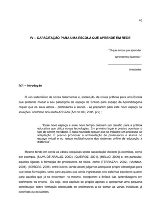 40




         IV – CAPACITAÇÃO PARA UMA ESCOLA QUE APRENDE EM REDE


                                                                   "O que temos que aprender

                                                                        aprendemos fazendo."

                                                                   _______________________

                                                                                   Aristóteles




IV.1 – Introdução


    O uso sistemático de novas ferramentas e, sobretudo, de novas práticas para uma Escola
que pretende mudar o seu paradigma de espaço de Ensino para espaço de Aprendizagens
requer que os seus atores - professores e alunos - se preparem para este novo espaço de
atuações, conforme nos alerta Azevedo (AZEVEDO, 2005, p.9) :



                  “Esse novo espaço e esse novo tempo colocam um desafio para a prática
              educativa que utiliza novas tecnologias. Em primeiro lugar é preciso acentuar o
              fato de serem novidade. E toda novidade requer que se trabalhe um processo de
              adaptação. É preciso promover a ambientação de professores e alunos no
              espaço virtual e no tempo multissíncrono dos sistemas online de educação a
              distância”.


    Mesmo tendo em conta as várias pesquisas sobre capacitação docente já ocorridas, como
por exemplo, (SILVA DE ARAUJO, 2003), (QUEIROZ, 2001), (MELLO, 2000) e, em particular,
aquelas ligadas à formação de professores de física, como (TERRAZAN, 2002), (VIANNA,
2004), (BORGES, 2006), entre outros, ainda assim julgamos adequado propor estratégias para
que estas formações, tanto para aqueles que ainda ingressarão nos sistemas escolares quanto
para aqueles que já se encontram no mesmo, incorporem a ênfase das aprendizagens em
detrimento do ensino. Ou seja, este capítulo se propõe apenas a apresentar uma pequena
contribuição sobre formação continuada de professores a se somar as várias iniciativas já
ocorridas ou existentes.
 