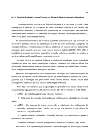 41

IV.2 – Capacitar Professores para Ensinar em Redes de Aprendizagens Colaborativas


           Uma característica importante da Era da Informação é a velocidade com que novas
metodologias e práticas se incorporam às várias atividades humanas e não deveria ser
diferente com a Educação. Entretanto seus profissionais, de um modo geral, não costumam
acompanhar estas mudanças ou administrar sua própria formação continuada (PERRENOUD,
2000, p159), pelos mais variados motivos.

       Ao pensarmos em sistemas de ensino de qualidade, acreditamos que seja necessário se
desenvolver políticas públicas de capacitação docente de forma continuada, agregando as
inovações teóricas e metodológicas advindas da academia em conjunto com as descobertas
produzidas pelos docentes em seus mais variados locais de trabalho (DEMO, 2004, p80). A
habilidade do professor administrar sua própria formação poderia ser, também, um objetivo a
ser alcançado em políticas públicas de capacitação docente.

       Um outro ponto a ser objeto de análise é a escolha das tecnologias e suas respectivas
metodologias para que essas capacitações produzam mudanças nas práticas diárias dos
professores. Essas escolhas deveriam levar em conta a realidade da Escola Pública Brasileira,
isto é, sua grande diversidade e abrangência territorial.

       Dentro da nossa perspectiva de se romper com o paradigma da Escola como espaço de
ensino para se construir uma Escola como espaço de aprendizagens e produção de cultura,
julgamos que a formação dos profissionais dessa escola devesse, talvez, utilizar essa
abordagem na elaboração de suas políticas de formação continuada.

          Além disto, cabe salientar, que a capacitação dos professores da escola básica é uma
obrigatoriedade legal, prevista na LDB, conforme artigos 63 e 67 da referida Lei: (LDB, 1996):

   ●      ART.63 - Os institutos superiores de educação manterão:

           III - Programas de educação continuada para profissionais de educação dos diversos
níveis.

   ●      ART.67 - Os sistemas de ensino promoverão a valorização dos profissionais de
          educação, assegurando-lhes, inclusive nos termos dos estatutos e dos planos de
          carreira do magistério público:

           II - aperfeiçoamento profissional continuado, inclusive com licenciamento periódico
remunerado para esse fim.

          V - período reservado a estudos, planejamento e avaliação, incluído na carga horária.

     Assim sendo, sua implementação sistemática deveria ser objeto de reivindicação de toda
 