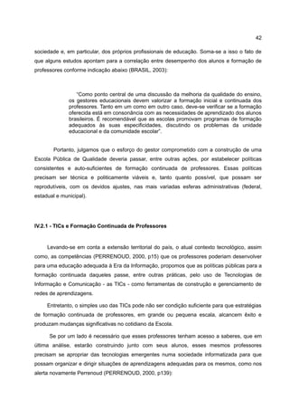 42

sociedade e, em particular, dos próprios profissionais de educação. Soma-se a isso o fato de
que alguns estudos apontam para a correlação entre desempenho dos alunos e formação de
professores conforme indicação abaixo (BRASIL, 2003):



                 “Como ponto central de uma discussão da melhoria da qualidade do ensino,
              os gestores educacionais devem valorizar a formação inicial e continuada dos
              professores. Tanto em um como em outro caso, deve-se verificar se a formação
              oferecida está em consonância com as necessidades de aprendizado dos alunos
              brasileiros. É recomendável que as escolas promovam programas de formação
              adequados às suas especificidades, discutindo os problemas da unidade
              educacional e da comunidade escolar”.


        Portanto, julgamos que o esforço do gestor comprometido com a construção de uma
Escola Pública de Qualidade deveria passar, entre outras ações, por estabelecer políticas
consistentes e auto-suficientes de formação continuada de professores. Essas políticas
precisam ser técnica e politicamente viáveis e, tanto quanto possível, que possam ser
reprodutíveis, com os devidos ajustes, nas mais variadas esferas administrativas (federal,
estadual e municipal).




IV.2.1 - TICs e Formação Continuada de Professores


     Levando-se em conta a extensão territorial do país, o atual contexto tecnológico, assim
como, as competências (PERRENOUD, 2000, p15) que os professores poderiam desenvolver
para uma educação adequada à Era da Informação, propomos que as políticas públicas para a
formação continuada daqueles passe, entre outras práticas, pelo uso de Tecnologias de
Informação e Comunicação - as TICs - como ferramentas de construção e gerenciamento de
redes de aprendizagens.

     Entretanto, o simples uso das TICs pode não ser condição suficiente para que estratégias
de formação continuada de professores, em grande ou pequena escala, alcancem êxito e
produzam mudanças significativas no cotidiano da Escola.

      Se por um lado é necessário que esses professores tenham acesso a saberes, que em
última análise, estarão construindo junto com seus alunos, esses mesmos professores
precisam se apropriar das tecnologias emergentes numa sociedade informatizada para que
possam organizar e dirigir situações de aprendizagens adequadas para os mesmos, como nos
alerta novamente Perrenoud (PERRENOUD, 2000, p139):
 