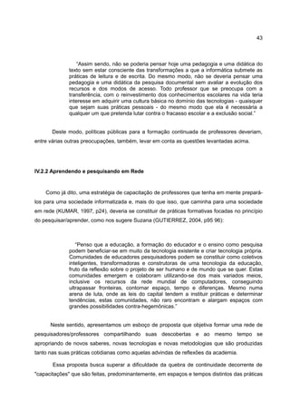 43



                  “Assim sendo, não se poderia pensar hoje uma pedagogia e uma didática do
              texto sem estar consciente das transformações a que a informática submete as
              práticas de leitura e de escrita. Do mesmo modo, não se deveria pensar uma
              pedagogia e uma didática da pesquisa documental sem avaliar a evolução dos
              recursos e dos modos de acesso. Todo professor que se preocupa com a
              transferência, com o reinvestimento dos conhecimentos escolares na vida teria
              interesse em adquirir uma cultura básica no domínio das tecnologias - quaisquer
              que sejam suas práticas pessoais - do mesmo modo que ela é necessária a
              qualquer um que pretenda lutar contra o fracasso escolar e a exclusão social.”


       Deste modo, políticas públicas para a formação continuada de professores deveriam,
entre várias outras preocupações, também, levar em conta as questões levantadas acima.




IV.2.2 Aprendendo e pesquisando em Rede


    Como já dito, uma estratégia de capacitação de professores que tenha em mente prepará-
los para uma sociedade informatizada e, mais do que isso, que caminha para uma sociedade
em rede (KUMAR, 1997, p24), deveria se constituir de práticas formativas focadas no princípio
do pesquisar/aprender, como nos sugere Suzana (GUTIERREZ, 2004, p95 96):



                 “Penso que a educação, a formação do educador e o ensino como pesquisa
              podem beneficiar-se em muito da tecnologia existente e criar tecnologia própria.
              Comunidades de educadores pesquisadores podem se constituir como coletivos
              inteligentes, transformadoras e construtoras de uma tecnologia da educação,
              fruto da reflexão sobre o projeto de ser humano e de mundo que se quer. Estas
              comunidades emergem e colaboram utilizando-se dos mais variados meios,
              inclusive os recursos da rede mundial de computadores, conseguindo
              ultrapassar fronteiras, contornar espaço, tempo e diferenças. Mesmo numa
              arena de luta, onde as leis do capital tendem a instituir práticas e determinar
              tendências, estas comunidades, não raro encontram e alargam espaços com
              grandes possibilidades contra-hegemônicas.”


      Neste sentido, apresentamos um esboço de proposta que objetiva formar uma rede de
pesquisadores/professores compartilhando suas descobertas e ao mesmo tempo se
apropriando de novos saberes, novas tecnologias e novas metodologias que são produzidas
tanto nas suas práticas cotidianas como aquelas advindas de reflexões da academia.

       Essa proposta busca superar a dificuldade da quebra de continuidade decorrente de
"capacitações" que são feitas, predominantemente, em espaços e tempos distintos das práticas
 