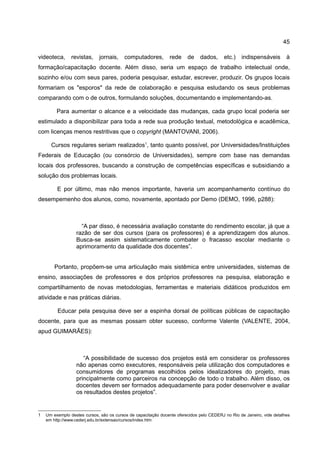 45

videoteca,      revistas,    jornais,     computadores,        rede     de    dados,      etc.)   indispensáveis        à
formação/capacitação docente. Além disso, seria um espaço de trabalho intelectual onde,
sozinho e/ou com seus pares, poderia pesquisar, estudar, escrever, produzir. Os grupos locais
formariam os "esporos" da rede de colaboração e pesquisa estudando os seus problemas
comparando com o de outros, formulando soluções, documentando e implementando-as.

         Para aumentar o alcance e a velocidade das mudanças, cada grupo local poderia ser
estimulado a disponibilizar para toda a rede sua produção textual, metodológica e acadêmica,
com licenças menos restritivas que o copyright (MANTOVANI, 2006).

      Cursos regulares seriam realizados1, tanto quanto possível, por Universidades/Instituições
Federais de Educação (ou consórcio de Universidades), sempre com base nas demandas
locais dos professores, buscando a construção de competências específicas e subsidiando a
solução dos problemas locais.

         E por último, mas não menos importante, haveria um acompanhamento contínuo do
desempemenho dos alunos, como, novamente, apontado por Demo (DEMO, 1996, p288):



                    “A par disso, é necessária avaliação constante do rendimento escolar, já que a
                  razão de ser dos cursos (para os professores) é a aprendizagem dos alunos.
                  Busca-se assim sistematicamente combater o fracasso escolar mediante o
                  aprimoramento da qualidade dos docentes”.


        Portanto, propõem-se uma articulação mais sistêmica entre universidades, sistemas de
ensino, associações de professores e dos próprios professores na pesquisa, elaboração e
compartilhamento de novas metodologias, ferramentas e materiais didáticos produzidos em
atividade e nas práticas diárias.

         Educar pela pesquisa deve ser a espinha dorsal de políticas públicas de capacitação
docente, para que as mesmas possam obter sucesso, conforme Valente (VALENTE, 2004,
apud GUIMARÃES):



                     “A possibilidade de sucesso dos projetos está em considerar os professores
                  não apenas como executores, responsáveis pela utilização dos computadores e
                  consumidores de programas escolhidos pelos idealizadores do projeto, mas
                  principalmente como parceiros na concepção de todo o trabalho. Além disso, os
                  docentes devem ser formados adequadamente para poder desenvolver e avaliar
                  os resultados destes projetos”.


1   Um exemplo destes cursos, são os cursos de capacitação docente oferecidos pelo CEDERJ no Rio de Janeiro, vide detalhes
    em http://www.cederj.edu.br/extensao/cursos/index.htm
 