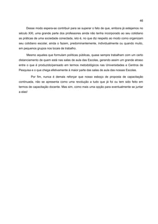 46

      Desse modo espera-se contribuir para se superar o fato de que, embora já estejamos no
século XXI, uma grande parte dos professores ainda não tenha incorporado ao seu cotidiano
as práticas de uma sociedade conectada, isto é, no que diz respeito ao modo como organizam
seu cotidiano escolar, ainda o fazem, predominantemente, individualmente ou quando muito,
em pequenos grupos nos locais de trabalho.

      Mesmo aqueles que formulam políticas públicas, quase sempre trabalham com um certo
distanciamento de quem está nas salas de aula das Escolas, gerando assim um grande atraso
entre o que é produzido/pensado em termos metodológicos nas Universidades e Centros de
Pesquisa e o que chega efetivamente à maior parte das salas de aula das nossas Escolas.

          Por fim, nunca é demais reforçar que nosso esboço de proposta de capacitação
continuada, não se apresenta como uma revolução a tudo que já foi ou tem sido feito em
termos de capacitação docente. Mas sim, como mais uma opção para eventualmente se juntar
a elas!
 
