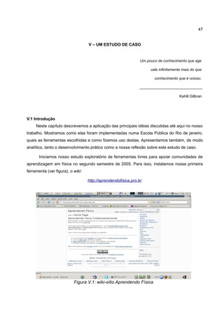 47


                                   V – UM ESTUDO DE CASO


                                                                Um pouco de conhecimento que age

                                                                     vale infinitamente mais do que

                                                                       conhecimento que é ocioso.

                                                               ______________________________

                                                                                      Kahlil Gilbran




V.1 Introdução
     Neste capítulo descrevemos a aplicação das principais idéias discutidas até aqui no nosso
trabalho. Mostramos como elas foram implementadas numa Escola Pública do Rio de janeiro,
quais as ferramentas escolhidas e como fizemos uso destas. Apresentamos também, de modo
analítico, tanto o desenvolvimento prático como a nossa reflexão sobre este estudo de caso.

       Iniciamos nosso estudo exploratório de ferramentas livres para apoiar comunidades de
aprendizagem em física no segundo semestre de 2005. Para isso, instalamos nossa primeira
ferramenta (ver figura), o wiki:

                                   http://aprendendofisica.pro.br




                           Figura V.1: wiki-sítio Aprendendo Física
 