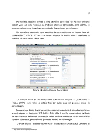 48



       Desde então, passamos a utilizá-lo como laboratório de uso das TICs no nosso ambiente
escolar. Quer seja como repositório da produção coletiva da comunidade, como webfólio, ou
ainda, como ferramenta de apoio para a realização de projetos de aprendizagem.

       Um exemplo do uso do wiki como repositório da comunidade pode ser visto na figura V.2
(APRENDENDO FÍSICA, 2007e), onde vemos a página de entrada para o repositório da
produção de várias turmas desde 2005.




                                 Figura V.2: Repositório da Comunidade



        Um exemplo do uso do wiki como webfólio pode ser visto na figura V.3 (APRENDENDO
FÍSICA, 2007f), onde vemos a síntese feita por alunos para um pequeno projeto de
aprendizagem.

      Como exemplo de uso do wiki para apoiar e desenvolver projetos de aprendizagens temos
a construção de um transmissor FM didático. Este, aliás, é também uma excelente evidência
de como trabalhos distribuídos sob licenças menos restritivas contribuem para a multiplicação
rápida de boas idéias, principalmente quando se trabalha em colaboração.

        O projeto original - Brodcast Your Podcast1 - distribuído sob uma Creative Commons foi


1   http://www.broadcastyourpodcast.com/
 