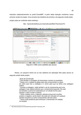 49

traduzido colaborativamente no portal EscolaBR1. A partir desta tradução montamos nossa
primeira versão do projeto. Uma amostra dos trabalhos da primeira e da segunda versão deste

projeto pode ser conferida neste endereço:

                           http : //aprendendofisica.pro.br/pmwiki.php/Main/TrasmissorFm




                                 FiguraV.3: Wiki como webfólio dos alunos



          Abaixo, um pequeno trecho de um dos relatórios de replicação feito pelos alunos na
segunda versão deste projeto:

                    Dicas de Construção
                   * Para facilitar a montagem do transmissor nomeie os quadrados.
                   * Raspe com o estilete as glides (pés) dos componentes e a placa
                   de cobre para tirar a oxidação e o verniz para que se tenha uma soldagem
                   melhor.
                   * Durante a soldagem, solde também o pé do componente para uma
                   soldagem mais rápida evitando que o componente esquente. No caso
                   do transistor a perna foi sustentada por um alicate de bico para
                   dissipar o calor e evitar a queima.
                   * Tomar cuidado como o capacitor utilizado porque tem os pólos
                   positivo e negativo, sendo assim não pode ser colocado em qualquer
                   sentido enquanto os outros componentes não tem pólos.
                   * Tenha muita paciência para sintonizar o transmissor em relação
                   ao receptor.


1   http://www.escolabr.com/virtual/wiki/index.php?title=Transmissor_FM
 