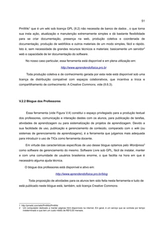 51

PmWiki1 que é um wiki sob licença GPL (II.2) não necessita de banco de dados , o que torna
sua insta ação, atualização e manutenção extremamente simples e dá bastante flexibilidade
para se criar documentação, presença na web, produção coletiva e coordenada de
documentação, produção de webfólios e outros materiais de um modo simples, fácil e rápido.
Isto é, sem necessidade de grandes recursos técnicos e materiais: basicamente um servidor2
web e capacidade de ler documentação do software.

      No nosso caso particular, essa ferramenta está disponível e em plena utilização em:

                                       http://www.aprendendofisica.pro.br

      Toda produção coletiva e de conhecimento gerada por esta rede está disponível sob uma
licença de distribuição compatível com espaços colaborativos, que incentiva a troca e
compartilhamento de conhecimento: A Creative Commons, vide (II.6.3).




V.2.2 Blogue dos Professores


      Essa ferramenta (vide Figura V.4) constitui o espaço privilegiado para a produção textual
dos professores, comunicação e interação destes com os alunos, para publicação de tarefas,
atividades de aprendizagem ou para sistematização de projetos de aprendizagem. Devido a
sua facilidade de uso, publicação e gerenciamento de conteúdo, comparado com o wiki (ou
sistemas de gerenciamento de aprendizagens), é a ferramenta que julgamos mais adequada
para introduzir o uso de TICs como ferramenta docente.

      Em virtude das características específicas de uso desse blogue optamos pelo Wordpress3
como software de gerenciamento do mesmo. Software Livre sob GPL, fácil de instalar, manter
e com uma comunidade de usuários brasileiros enorme, o que facilita na hora em que é
necessário alguma ajuda técnica.

     O blogue dos professores está disponível e ativo em:

                                  http://www.aprendendofisica.pro.br/blog

         Toda proposição de atividades para os alunos tem sido feita nesta ferramenta e tudo de
está publicado neste blogue está, também, sob licença Creative Commons.




1 http://pmwiki.com/wiki/PmWiki/PmWiki
2 Um computador dedicado a manter páginas html disponíveis na internet. Em geral, é um serviço que se contrata por tempo
   indeterminado e que tem um custo médio de R$10,00 mensais.
 