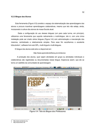 52

V.2.3 Blogue dos Alunos


       Esta ferramenta (Figura V.5) constitui o espaço de sistematização das aprendizagens dos
alunos e procura incentivar aprendizagens colaborativas, mesmo que isto não esteja, ainda,
incorporado à cultura dos alunos da nossa Escola atual.

           Dada a configuração do uso desses blogues (um para cada turma, em princípio),
utilizamos uma ferramenta que suporte nativamente o multi-blogue, isto é, com uma única
instalação pode ser criado vários blogues (Figura V.4) com administração e manutenção dos
mesmos, centralizada e relativamente simples. Para esse fim escolhemos o excelente
b2evolution1, software livre sob GPL, multi-lingual e multi-blogues.

      O blogue dos alunos está ativo e disponível em:

                                   http://www.aprendendofisica.pro.br/alunos

          A produção dos alunos, quer sejam atividades em grupo ou atividades individuais e
colaborativas são registradas ou documentadas nesse blogue. Espera-se assim, que ele se
torne um webfólio da comunidade de aprendizagem.




                               Figura V.4: Tela do Blogue dos Professores




3   Http://www.wordpress.org
1   Http://b2evolution.net
 