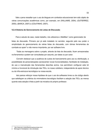 53

      Vale a pena ressaltar que o uso de blogues em contextos educacionais tem sido objeto de
várias comunicações acadêmicas como, por exemplo, em (WILLIAMS, 2004), (GUTIERREZ,
2005), (BARCA, 2007) e (COUTINHO, 2007).


V.2.4 Sistema de Gerenciamento de Listas de Discussão


      Para o estudo de caso, neste trabalho, nós utilizamos o MailMan1 como gerenciador de

listas de discussão. Primeiro por já está instalado no servidor, segundo pelo seu poder e
simplicidade de gerenciamento de várias listas de discussão, com ótimas ferramentas de
combate ao spam2 e não menos importante, por ser software livre.

        Todas as mensagens sobre o projeto, através da lista de discussão, ficam armazenadas
na ferramenta e podem ser consultadas por assunto, por datas ou por autor.

       Convém destacar que a ausência de custos de licenciamento para uso ou distribuição, a
possibilidade de personalizações (acrescentar novas funcionalidades), facilidade de instalação,
de uso e manutenção das ferramentas descritas acima, nos permitiram configurar este kit
mínimo e funcional de introdução das TICs, no nosso cotidiano, independente de apoio técnico
ou da infra-estrutura tecnológica na nossa escola.

       Isto parece reforçar nossa hipótese de que o uso de softwares livres ou de código aberto
que satisfaçam os critérios do minimalismo tecnológico facilitam a adoção das TICs, ao menos
quando esta adoção é feita a partir da iniciativa do próprio professor.




1   http://www.gnu.org/software/mailman/index.html
2   Mensagens indesejadas e não solicitadas.
 