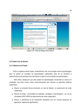 54




                            Figura V.5: Tela do Blogue dos Alunos




V.3 Projeto Leis de Newton

V.3.1 Objetivos do Projeto


       Entre os objetivos deste projeto, pretendíamos criar uma situação real de aprendizagem
para se aplicar os conceitos de aprendizagem colaborativa além de se introduzir e
experimentar as ferramentas livres de fomento e apoio às comunidades de aprendizagem.

        Além disso, desejou-se que este projeto de aprendizagem envolvesse os alunos em
atividades, que entre outras coisas, proporcionassem aos mesmos os seguintes objetivos
específicos:

   ●    Discutir os conceitos físicos envolvidos, as Leis de Newton, no experimento de modo
        colaborativo;

   ●    Discutir os limites - proximidade da realidade, vantagens e desvantagens - do uso de
        simulações (VEIT, 2002) de experimentos de modo colaborativo;

   ●    Discutir a pertinência de se representar resultados com um número adequado de
        algarismos: algarismos significativos;
 