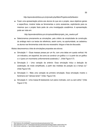 56

                     http://aprendendofisica.pro.br/pmwiki.php/Main/ProjetoLeisDeNewton

     ●    Fazer uma apresentação prévia aos alunos do que era o projeto, seus objetivos gerais
          e específicos, mostrar todas as ferramentas e como acessá-las, explicitando para os
          mesmos que o projeto fazia parte de uma investigação acadêmica. A apresentação
          pode ser vista em:

                      http://aprendendofisica.pro.br/uploads/Main/projeto_leis_newton.pdf

     ●    Selecionamos previamente as simulações, pelo critério de simplicidade de construção
          do análogo real e os textos de referência, assim como, na oportunidade, se cadastrou
          os alunos nas ferramentas onde isto era necessário: blogue e lista de discussão.

Abaixo descrevemos a lista de simulações propostas aos alunos:

     ●    Simulação 1 - Duas massas presas por um fio, com uma delas em queda vertical. Há
          um indicativo, em espanhol, de como se construir um gráfico v x t a partir de um gráfico
          s x t (para um movimento uniformemente acelerado.)1 . (Vide Figura V.7)

     ●    Simulação 2 - Uma variação da anterior. Essa simulação induz a dedução da
          aceleração, de modo simplificado, a partir das medidas de posição (s) e tempo (t).2
          (Vide Figura V.8)

     ●    Simulação 3 - Mais uma variação da primeira simulação. Essa simulação mostra o
          fenômeno em "câmara lenta".3 (Vide Figura V.9)

     ●    Simulação 4 - Uma massa M deslizando num plano inclinado, com ou sem atrito.4 (Vide
          Figura V.10)




1   http://www.sc.ehu.es/sbweb/ f isica/cinematica/practica/practica1.htm
2   http://www.terra.com.br/ f isicanet/simulacoes/ java/simulacoes/segundalein ewton/index.htm
3   http://homer.nuted.edu.u f rgs.br/tekton/applets/movimento f orca1/movimento f orca1.php
 