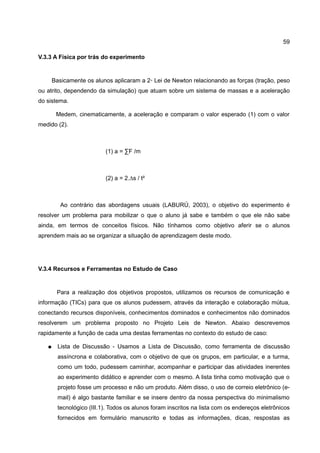 59

V.3.3 A Física por trás do experimento


       Basicamente os alunos aplicaram a 2◦ Lei de Newton relacionando as forças (tração, peso
ou atrito, dependendo da simulação) que atuam sobre um sistema de massas e a aceleração
do sistema.

        Medem, cinematicamente, a aceleração e comparam o valor esperado (1) com o valor
medido (2).



                           (1) a = ∑F /m



                           (2) a = 2.∆s / t²



          Ao contrário das abordagens usuais (LABURÚ, 2003), o objetivo do experimento é
resolver um problema para mobilizar o que o aluno já sabe e também o que ele não sabe
ainda, em termos de conceitos físicos. Não tínhamos como objetivo aferir se o alunos
aprendem mais ao se organizar a situação de aprendizagem deste modo.




V.3.4 Recursos e Ferramentas no Estudo de Caso


        Para a realização dos objetivos propostos, utilizamos os recursos de comunicação e
informação (TICs) para que os alunos pudessem, através da interação e colaboração mútua,
conectando recursos disponíveis, conhecimentos dominados e conhecimentos não dominados
resolverem um problema proposto no Projeto Leis de Newton. Abaixo descrevemos
rapidamente a função de cada uma destas ferramentas no contexto do estudo de caso:

   ●     Lista de Discussão - Usamos a Lista de Discussão, como ferramenta de discussão
         assíncrona e colaborativa, com o objetivo de que os grupos, em particular, e a turma,
         como um todo, pudessem caminhar, acompanhar e participar das atividades inerentes
         ao experimento didático e aprender com o mesmo. A lista tinha como motivação que o
         projeto fosse um processo e não um produto. Além disso, o uso de correio eletrônico (e-
         mail) é algo bastante familiar e se insere dentro da nossa perspectiva do minimalismo
         tecnológico (III.1). Todos os alunos foram inscritos na lista com os endereços eletrônicos
         fornecidos em formulário manuscrito e todas as informações, dicas, respostas as
 