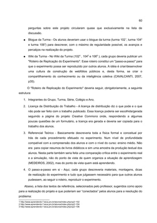 60

         perguntas sobre este projeto circularam quase que exclusivamente na lista de
         discussão.

    ●    Blogue da Turma - Os alunos deveriam usar o blogue da turma (turma 102 1, turma 1042
         e turma 1063) para descrever, com o máximo de regularidade possível, os avanços e
         percalços na realização do projeto.

    ●    Wiki da Turma - No Wiki da Turma (102 4 , 1045 e 1066 ), cada grupo deveria publicar um
         "Roteiro de Replicação do Experimento". Esse roteiro constitui um "passo-a-passo" para
         que o experimento possa ser reproduzido por outros alunos. A idéia é criar/desenvolver
         uma cultura de construção de webfólios públicos e, desta forma, se criar o
         compartilhamento do conhecimento ou da inteligência coletiva (CAVALCANTI, 2007,
         p35).

        O "Roteiro de Replicação do Experimento" deveria seguir, obrigatoriamente, a seguinte
estrutura:

    1. Integrantes do Grupo, Turma, Série, Colégio e Ano.

    2. Licença de Distribuição do Trabalho - A licença de distribuição diz o que pode e o que
         não pode ser feito com o trabalho publicado. Essa licença poderia ser escolhida/gerada
         seguindo a página do projeto Creative Commons onde, respondendo a algumas
         poucas questões de um formulário, a licença era gerada e deveria ser copiada para o
         trabalho dos alunos.

    3. Referencial Teórico - Basicamente descreveria toda a física formal e conceitual por
         trás de cada procedimento efetuado no experimento. Num nível de profundidade
         compatível com a compreensão dos alunos e com o nível do curso: ensino médio. Não
         era para copiar resumos de livros didáticos e sim uma amostra da produção textual dos
         alunos. Nesta parte também seria feita uma comparação crítica entre o experimento real
         e a simulação, não do ponto de vista de quem organiza a situação de aprendizagem
         (MEDEIROS, 2002), mas do ponto de vista quem está aprendendo.

    4. O passo-a-passo em si - Aqui, cada grupo descreveria materiais, montagens, dicas
         de realização do experimento e tudo que julgassem necessário para que outros alunos
         pudessem, ao seguir o roteiro, reproduzir o experimento.

     Abaixo, a lista dos textos de referência, selecionados pelo professor, sugeridos como apoio
para a realização do projeto e que poderiam ser “conectados” pelos alunos para a resolução do
problema:
1 http://www.aprendendo f isica.pro.br/alunos/index.php/cp2−102
2 http://www.aprendendo f isica.pro.br/alunos/index.php/cp2−104
3 http://www.aprendendo f isica.pro.br/alunos/index.php/cp2−106
 