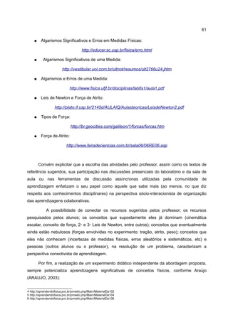 61

    ●    Algarismos Significativos e Erros em Medidas Físicas:

                                      http://educar.sc.usp.br/fisica/erro.html

    ●      Algarismos Significativos de uma Medida:

                        http://vestibular.uol.com.br/ultnot/resumos/ult2766u24.jhtm

    ●    Algarismos e Erros de uma Medida:

                              http://www.fisica.ufjf.br/disciplinas/labfis1/aula1.pdf

    ●    Leis de Newton e Força de Atrito:

                   http://plato.if.usp.br/2145d/AULAIQ/Aulasteoricas/LeisdeNewton2.pdf

    ●    Tipos de Força:

                              http://br.geocities.com/galileon/1/forcas/forcas.htm

    ●    Força de Atrito:

                           http://www.feiradeciencias.com.br/sala06/06RE06.asp



        Convém explicitar que a escolha das atividades pelo professor, assim como os textos de
referência sugeridos, sua participação nas discussões presenciais do laboratório e da sala de
aula ou nas ferramentas de discussão assíncronas utilizadas pela comunidade de
aprendizagem enfatizam o seu papel como aquele que sabe mais (ao menos, no que diz
respeito aos conhecimentos disciplinares) na perspectiva sócio-interacionista de organização
das aprendizagens colaborativas.

             A possibilidade de conectar os recursos sugeridos pelos professor; os recursos
pesquisados pelos alunos; os conceitos que supostamente eles já dominam (cinemática
escalar, conceito de força, 2◦ e 3◦ Leis de Newton, entre outros); conceitos que eventualmente
ainda estão nebulosos (forças envolvidas no experimento: tração, atrito, peso); conceitos que
eles não conhecem (incertezas de medidas físicas, erros aleatórios e sistemáticos, etc) e
pessoas (outros alunos ou o professor), na resolução de um problema, caracterizam a
perspectiva conectivista de aprendizagem.

        Por fim, a realização de um experimento didático independente da abordagem proposta,
sempre potencializa aprendizagens significativas de conceitos físicos, conforme Araújo
(ARAUJO, 2003):


4 http://aprendendofisica.pro.br/pmwiki.php/Main/MaterialDa102
5 http://aprendendofisica.pro.br/pmwiki.php/Main/MaterialDa104
6 http://aprendendofisica.pro.br/pmwiki.php/Main/MaterialDa106
 