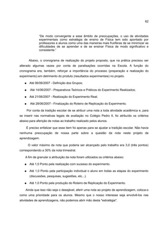 62



                “De modo convergente a esse       âmbito de preocupações, o uso de atividades
                experimentais como estratégia     de ensino de Física tem sido apontado por
                professores e alunos como uma     das maneiras mais frutíferas de se minimizar as
                dificuldades de se aprender e     de se ensinar Física de modo significativo e
                consistente.”


        Abaixo, o cronograma de realização do projeto proposto, que na prática precisou ser
alterado algumas vezes por conta de paralisações ocorridas na Escola. A função do
cronograma era, também, reforçar a importância do processo (preparação e realização do
experimento) em detrimento do produto (resultados experimentais) no projeto.

   ●     Até 06/06/2007 - Definição dos Grupos;

   ●     Até 14/06/2007 - Preparativos Teóricos e Práticos do Experimento Realizados;

   ●     Até 21/06/2007 - Realização do Experimento Real;

   ●     Até 28/06/2007 - Finalização do Roteiro de Replicação do Experimento.

       Por conta da tradição escolar de se atribuir uma nota a toda atividade acadêmica e, para
se inserir nas normativas legais de avaliação no Colégio Pedro II, foi atribuído os critérios
abaixo para aferição de notas ao trabalho realizado pelos alunos.

    É preciso enfatizar que esse item foi apenas para se ajustar a tradição escolar. Não havia
nenhuma preocupação de nossa parte sobre a questão da nota neste projeto de
aprendizagem.

       O valor máximo da nota que poderia ser alcançado pelo trabalho era 3,0 (três pontos)
correspondendo a 30% da nota trimestral.

    A fim de granular a atribuição da nota foram utilizados os critérios abaixo:

   ●     Até 1,0 Ponto pela realização com sucesso do experimento.

   ●     Até 1,0 Ponto pela participação individual o aluno em todas as etapas do experimento
         (discussões, pesquisas, sugestões, etc...).

   ●     Até 1,0 Ponto pela produção do Roteiro de Replicação do Experimento.

    Ainda que isso não seja o desejável, aferir uma nota ao projeto de aprendizagem, coloca-o
como uma prioridade para os alunos. Mesmo que o nosso interesse seja envolvê-los nas
atividades de aprendizagens, não podemos abrir mão desta "estratégia".
 