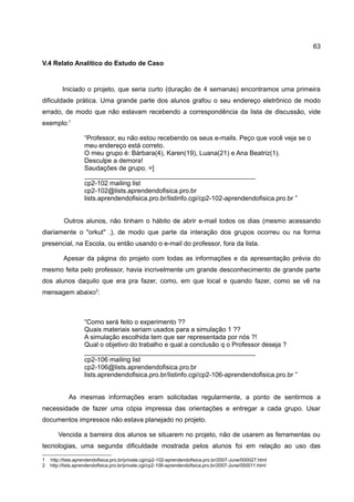 63

V.4 Relato Analítico do Estudo de Caso


         Iniciado o projeto, que seria curto (duração de 4 semanas) encontramos uma primeira
dificuldade prática. Uma grande parte dos alunos grafou o seu endereço eletrônico de modo
errado, de modo que não estavam recebendo a correspondência da lista de discussão, vide
exemplo:1

                    “Professor, eu não estou recebendo os seus e-mails. Peço que você veja se o
                    meu endereço está correto.
                    O meu grupo é: Bárbara(4), Karen(19), Luana(21) e Ana Beatriz(1).
                    Desculpe a demora!
                    Saudações de grupo. =]
                    _______________________________________________
                    cp2-102 mailing list
                    cp2-102@lists.aprendendofisica.pro.br
                    lists.aprendendofisica.pro.br/listinfo.cgi/cp2-102-aprendendofisica.pro.br ”


          Outros alunos, não tinham o hábito de abrir e-mail todos os dias (mesmo acessando
diariamente o "orkut" .), de modo que parte da interação dos grupos ocorreu ou na forma
presencial, na Escola, ou então usando o e-mail do professor, fora da lista.

          Apesar da página do projeto com todas as informações e da apresentação prévia do
mesmo feita pelo professor, havia incrivelmente um grande desconhecimento de grande parte
dos alunos daquilo que era pra fazer, como, em que local e quando fazer, como se vê na
mensagem abaixo2:



                    “Como será feito o experimento ??
                    Quais materiais seriam usados para a simulação 1 ??
                    A simulação escolhida tem que ser representada por nós ?!
                    Qual o objetivo do trabalho e qual a conclusão q o Professor deseja ?
                    _______________________________________________
                    cp2-106 mailing list
                    cp2-106@lists.aprendendofisica.pro.br
                    lists.aprendendofisica.pro.br/listinfo.cgi/cp2-106-aprendendofisica.pro.br ”


            As mesmas informações eram solicitadas regularmente, a ponto de sentirmos a
necessidade de fazer uma cópia impressa das orientações e entregar a cada grupo. Usar
documentos impressos não estava planejado no projeto.

       Vencida a barreira dos alunos se situarem no projeto, não de usarem as ferramentas ou
tecnologias, uma segunda dificuldade mostrada pelos alunos foi em relação ao uso das

1   http://lists.aprendendofisica.pro.br/private.cgi/cp2-102-aprendendofisica.pro.br/2007-June/000027.html
2   http://lists.aprendendofisica.pro.br/private.cgi/cp2-106-aprendendofisica.pro.br/2007-June/000011.html
 