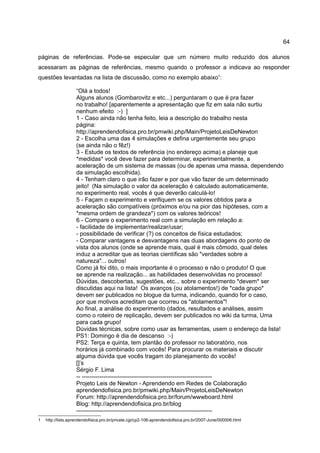 64

páginas de referências. Pode-se especular que um número muito reduzido dos alunos
acessaram as páginas de referências, mesmo quando o professor a indicava ao responder
questões levantadas na lista de discussão, como no exemplo abaixo1:

                   “Olá a todos!
                   Alguns alunos (Gombarovitz e etc...) perguntaram o que é pra fazer
                   no trabalho! [aparentemente a apresentação que fiz em sala não surtiu
                   nenhum efeito :-) ]
                   1 - Caso ainda não tenha feito, leia a descrição do trabalho nesta
                   página:
                   http://aprendendofisica.pro.br/pmwiki.php/Main/ProjetoLeisDeNewton
                   2 - Escolha uma das 4 simulações e defina urgentemente seu grupo
                   (se ainda não o fêz!)
                   3 - Estude os textos de referência (no endereço acima) e planeje que
                   *medidas* você deve fazer para determinar, experimentalmente, a
                   aceleração de um sistema de massas (ou de apenas uma massa, dependendo
                   da simulação escolhida).
                   4 - Tenham claro o que irão fazer e por que vão fazer de um determinado
                   jeito! (Na simulação o valor da aceleração é calculado automaticamente,
                   no experimento real, vocês é que deverão calculá-lo!
                   5 - Façam o experimento e verifiquem se os valores obtidos para a
                   aceleração são compatíveis (próximos e/ou na pior das hipóteses, com a
                   *mesma ordem de grandeza*) com os valores teóricos!
                   6 - Compare o experimento real com a simulação em relação a:
                   - facilidade de implementar/realizar/usar;
                   - possibilidade de verificar (?) os conceitos de física estudados;
                   - Comparar vantagens e desvantagens nas duas abordagens do ponto de
                   vista dos alunos (onde se aprende mais, qual é mais cômodo, qual deles
                   induz a acreditar que as teorias científicas são "verdades sobre a
                   natureza"... outros!
                   Como já foi dito, o mais importante é o processo e não o produto! O que
                   se aprende na realização... as habilidades desenvolvidas no processo!
                   Dúvidas, descobertas, sugestões, etc... sobre o experimento *devem* ser
                   discutidas aqui na lista! Os avanços (ou atolamentos!) de *cada grupo*
                   devem ser publicados no blogue da turma, indicando, quando for o caso,
                   por que motivos acreditam que ocorreu os "atolamentos"!
                   Ao final, a análise do experimento (dados, resultados e análises, assim
                   como o roteiro de replicação, devem ser publicados no wiki da turma, Uma
                   para cada grupo!
                   Dúvidas técnicas, sobre como usar as ferramentas, usem o endereço da lista!
                   PS1: Domingo é dia de descanso :-)
                   PS2: Terça e quinta, tem plantão do professor no laboratório, nos
                   horários já combinado com vocês! Para procurar os materiais e discutir
                   alguma dúvida que vocês tragam do planejamento do vocês!
                   []’s
                   Sérgio F. Lima
                   -- ------------------------------------------------------------------
                   Projeto Leis de Newton - Aprendendo em Redes de Colaboração
                   aprendendofisica.pro.br/pmwiki.php/Main/ProjetoLeisDeNewton
                   Forum: http://aprendendofisica.pro.br/forum/wwwboard.html
                   Blog: http://aprendendofisica.pro.br/blog
                   ---------------------------------------------------------------------
1   http://lists.aprendendofisica.pro.br/private.cgi/cp2-106-aprendendofisica.pro.br/2007-June/000006.html
 