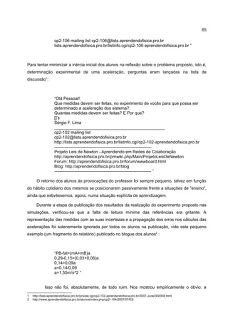 65

                   cp2-106 mailing list cp2-106@lists.aprendendofisica.pro.br
                   lists.aprendendofisica.pro.br/listinfo.cgi/cp2-106-aprendendofisica.pro.br ”



Para tentar minimizar a inércia inicial dos alunos na reflexão sobre o problema proposto, isto é,
determinação experimental de uma aceleração, perguntas eram lançadas na lista de
discussão1:



                   “Olá Pessoal!
                   Que medidas devem ser feitas, no experimento de vocês para que possa ser
                   determinado a aceleração dos sistema?
                   Quantas medidas devem ser feitas? E Por que?
                   []’s
                   Sérgio F. Lima
                   _______________________________________________
                   cp2-102 mailing list
                   cp2-102@lists.aprendendofisica.pro.br
                   http://lists.aprendendofisica.pro.br/listinfo.cgi/cp2-102-aprendendofisica.pro.br
                   ---------------------------------------------------------------------
                   Projeto Leis de Newton - Aprendendo em Redes de Colaboração
                   http://aprendendofisica.pro.br/pmwiki.php/Main/ProjetoLeisDeNewton
                   Forum: http://aprendendofisica.pro.br/forum/wwwboard.html
                   Blog: http://aprendendofisica.pro.br/blog
                   --------------------------------------------------------------------- ”

      O retorno dos alunos às provocações do professor foi sempre pequeno, talvez em função
do hábito cotidiano dos mesmos se posicionarem passivamente frente a situações de "ensino",
ainda que estivéssemos, agora, numa situação explícita de aprendizagem.

      Durante a etapa de publicação dos resultados da realização do experimento proposto nas
simulações, verificou-se que a falta de leitura mínima das referências era gritante. A
representação das medidas com as suas incertezas e a propagação dos erros nos cálculos das
acelerações foi solenemente ignorada por todos os alunos na publicação, vide este pequeno
exemplo (um fragmento do relatório) publicado no blogue dos alunos2 :



                   “PB-fat=(mA+mB)a
                   0,29-0,15=(0,03+0,06)a
                   0,14=0,09a
                   a=0,14/0,09
                   a=1,55m/s^2 ”


            Isso não foi, absolutamente, de todo ruim. Nos mostrou empiricamente o óbvio: a
1   http://lists.aprendendofisica.pro.br/private.cgi/cp2-102-aprendendofisica.pro.br/2007-June/000009.html
2   http://www.aprendendofisica.pro.br/alunos/index.php/cp2−104/2007/07/03/
 