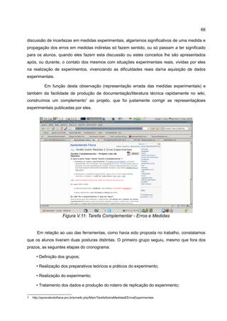 66

discussão de incertezas em medidas experimentais, algarismos significativos de uma medida e
propagação dos erros em medidas indiretas só fazem sentido, ou só passam a ter significado
para os alunos, quando eles fazem esta discussão ou estes conceitos lhe são apresentados
após, ou durante, o contato dos mesmos com situações experimentais reais, vividas por eles
na realização de experimentos, vivenciando as dificuldades reais da/na aquisição de dados
experimentais.

            Em função desta observação (representação errada das medidas experimentais) e
também da facilidade de produção de documentação/literatura técnica rapidamente no wiki,
construímos um complemento1 ao projeto, que foi justamente corrigir as representaçãoes
experimentais publicadas por eles.




                        Figura V.11: Tarefa Complementar - Erros e Medidas


       Em relação ao uso das ferramentas, como havia sido proposta no trabalho, constatamos
que os alunos tiveram duas posturas distintas. O primeiro grupo seguiu, mesmo que fora dos
prazos, as seguintes etapas do cronograma:

      • Definição dos grupos;

      • Realização dos preparativos teóricos e práticos do experimento;

      • Realização do experimento;

      • Tratamento dos dados e produção do roteiro de replicação do experimento;

1   http://aprendendofisica.pro.br/pmwiki.php/Main/TarefaSobreMedidasEErrosExperimentais
 