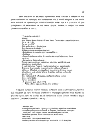 67

         Estes obtiveram os resultados experimentais mais razoáveis e também os que
produziramroteiros de replicação mais consistentes, isto é, melhor redigidos e com menos
erros absurdos de representação, como no exemplo abaixo, que é a publicação do pré-
planejamento do experimento de um destes grupos, retirado do blogue dos alunos
(APRENDENDO FÍSICA, 2007a):



             “Colégio Pedro II- UEC
             Alunas:
             Ana Beatriz Sousa, Bárbara Thees, Karen Fernandes e Luana Nascimento
             No s: 1,4,19,21
             Turma:102/2007
             Física - Professor: Sérgio Lima
             Escolhemos a simulação 2.
             Utilizaremos os seguintes materiais:
             - Dois blocos de madeira, com massas M e m.
             - Roldana.
             - Superfície plana e polida de madeira, para que haja menos força
             de atrito.
             - barbante ou fio semelhante.
             Nesse experimento nós mediremos o tempo e a distância para
             calcularmos a velocidade.
             A partir da Lei da Força de Newton calcularemos a aceleração.
             Diferente da simulação, no experimento real haverá força de
             atrito que dificultará a realização do experimento. Uma de nossas
             dificuldades será calcular a força de atrito a partir do coeficiente
             de atrito (mi).
             Que na teoria é Mi x N,ou seja, coeficiente x força normal
             (peso x gravidade)
             Vamos considerar:
             - A gravidade igual a 9,81m/s^2
             – Atrito estático equivalente ao atrito cinético. ”



     Já aqueles alunos que pularam etapas ou as fizeram, todas na última semana, foram os
que produziram os piores resultados e também os roteiros/planejamentos mais distantes da
proposta original, como no exemplo de pré-planejamento abaixo, também retirado do blogue
dos alunos (APRENDENDO FÍSICA, 2007b):



             “well well well..
             nosso grupo (eu, breno, ugo hugo e guilherme) depois de uma intensa
             discussão (de aproximadamente 30 segudos) resolvemos optar pela
             ’Simulção 2’ pelo simples fato de ela ser mais pratica e mais
             facilmente aplicavel a uma realidade nao muito ampla.
             usarEmos:
             - uma mesa com superficie bem lisa
             - talvez precisemos usar algum tipo de material lubrificante para
 