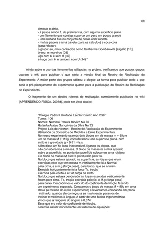 68

             diminuir o atrito.
             - 2 pesos sendo 1, de preferencia, com alguma superficie plana.
             - um filamento que consiga suportar um peso um pouco grande
             - uma roldana fixa ou conjunto de polias com suporte.
             - muitos papeis e uma caneta (para os calculos) e coca-cola
             (para relaxar)
             o grupo: eu, mais conhecido como Guilherme Gombarovits [zagallo (13)]
             breno, o negreiros (05)
             ugo com U e sem H (30)
             e hugo com H e tambem com U (14) ”


     Ainda sobre o uso das ferramentas utilizadas no projeto, verificamos que poucos grupos
usaram o wiki para publicar o que seria a versão final do Roteiro de Replicação do
Experimento. A maior parte dos grupos utilizou o blogue da turma para publicar tanto o que
seria o pré-planejamento do experimento quanto para a publicação do Roteiro de Replicação
do Experimento.

      O fragmento de um destes roteiros de replicação, corretamente publicado no wiki
(APRENDENDO FÍSICA, 2007d), pode ser visto abaixo:



             “Colégio Pedro II Unidade Escolar Centro Ano 2007
             Turma: 106
             Nomes: Nathiele Pereira Ribeiro No 30
             Rafaella Araújo Gonçalves da Silva No 33
             Projeto Leis de Newton - Roteiro de Replicação do Experimento
             Utilizando os Conceitos de Medidas e Erros Experimentais.
             No nosso experimento usamos dois blocos um de massa m = 85g e
             um de massa M = 115g, consideramos uma superfície plana, com
             atrito e a gravidade g = 9.81 m/s.s.
             Além disso um fio ideal inextensível, ligando os blocos, que
             não consideramos a massa. O bloco de massa m estará apoiado
             sobre a superfície, na ponta da superfície colocamos uma roldana
             e o bloco de massa M estava pendurado pelo fio.
             No bloco que estava apoiado na superfície, as forças que eram
             exercidas nele que tem massa m verticalmente foi a Normal,
             para cima, e a m.g (força peso), para baixo, que se anulam.
             Exercida horizontemente foi a força Ta, tração
             exercida pela corda e a Fat, força de atrito.
             No bloco que estava pendurado as forças exercidas verticalmente
             foram para cima, Tb, tração exercida pelo fio, e M.g (força peso)
             para baixo. Descobrimos o valor do do coeficiente de fricção fazendo
             um experimento separado. Colocamos o bloco de massa M = 85g em uma
             tábua (a mesma do outro experimento) e levantamos colocando em plano
              inclinado, quando ele começou a se movimentar paramos de
             inclinar e medimos o ângulo. A partir de uma tabela trigonométrica
             vimos que a tangente do ângulo é 0,674.
             Esse que é o valor do coeficiente de fricção.
             Teremos assim teoricamente um sistema de equações:
 