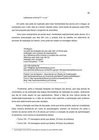 69

                  (utilizamos a forma Fr = m.a) ”


        Em parte, isso pode ser explicado pela maior familiaridade dos alunos com o blogue, se
comparado com o wiki. Eles já o tinham utilizado antes, numa tarefa de pesquisa sobre GPS,
que fora proposta para fechar o programa de cinemática.

        Uma outra característica da escola atual, manifestada explicitamente pelos alunos, foi a
excessiva preocupação que eles têm com o produto final do trabalho em detrimento do
processo de realização do mesmo, como pode ser notado na mensagem abaixo:



                  “Professor,
                  na parte da avaliação diz que vale ’até 1,0 Ponto pela
                  realização com sucesso do experimento’.
                  se a diferença entre a teoria e a prática der uma boa
                  diferença quer dizer que não foi
                  realizado com sucesso?
                  Luiza Gonçalves - T.106
                  _______________________________________________
                  cp2-106 mailing list
                  cp2-106@lists.aprendendofisica.pro.br
                  lists.aprendendofisica.pro.br/listinfo.cgi/cp2-106-aprendendofisica.pro.br
                  ---------------------------------------------------------------------
                  Projeto Leis de Newton - Aprendendo em Redes de Colaboração
                  http://aprendendofisica.pro.br/pmwiki.php/Main/ProjetoLeisDeNewton
                  Forum: http://aprendendofisica.pro.br/forum/wwwboard.html
                  Blog: http://aprendendofisica.pro.br/blog
                  --------------------------------------------------------------------- ”


         Finalmente, sobre a interação desejada nos blogues dos alunos, quer seja através de
comentários ou da publicação das etapas intermediárias de realização do projeto, verificamos
que ela foi muito aquém do que esperávamos. Talvez a falta de uma cultura escolar de
colaboração/cooperação ou a falta de convites mais explícitos a participação pelo professor
tenha sido determinante para este resultado.

      Sobre a interação nas listas de discussão, ainda que tenha existido, pode ser considerada
baixa (mesmo levando-se em conta as aprendizagens vicárias1) se levarmos em conta o
número de alunos (entre 25 e 35 alunos por turma) e a duração do projeto de aprendizagem
(4 semanas), como vemos no levantamento abaixo:

       • Turma 102 - 77 mensagens sendo que destas, 33 foram do professor.

       • Turma 104 - 43 mensagens sendo que destas, 20 foram do professor.


1   aprendizagem decorrente da observação da interação de outros (BATISTA, 2006)
 