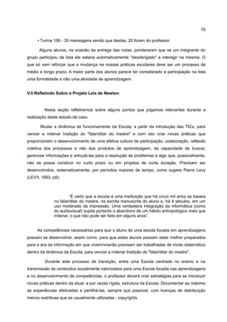 70

     • Turma 106 - 30 mensagens sendo que destas, 20 foram do professor.

      Alguns alunos, na ocasião da entrega das notas, ponderaram que se um integrante do
grupo participou da lista ele estaria automaticamente "desobrigado" a interagir na mesma. O
que só vem reforçar que a mudança na nossas práticas escolares deve ser um processo de
médio e longo prazo. A maior parte dos alunos parece ter considerado a participação na lista
uma formalidade e não uma atividade de aprendizagem.


V.5 Refletindo Sobre o Projeto Leis de Newton


         Nesta seção refletiremos sobre alguns pontos que julgamos relevantes durante a
realização deste estudo de caso.

       Mudar a dinâmica de funcionamento da Escola, a partir da introdução das TICs, para
vencer a milenar tradição do "falar/ditar do mestre" e com isto criar novas práticas que
proporcionem o desenvolvimento de uma efetiva cultura de participação, colaboração, reflexão
coletiva dos processos e não dos produtos de aprendizagem, da capacidade de buscar,
gerenciar informações e articulá-las para a resolução de problemas é algo que, possivelmente,
não se possa construir no curto prazo ou em projetos de curta duração. Precisam ser
desenvolvidos, sistematicamente, por períodos maiores de tempo, como sugere Pierre Levy
(LEVY, 1993, p8):



                       “É certo que a escola é uma instituição que há cinco mil anos se baseia
              no falar/ditar do mestre, na escrita manuscrita do aluno e, há 4 séculos, em um
              uso moderado da impressão. Uma verdadeira integração da informática (como
              do audiovisual) supõe portanto o abandono de um hábito antropológico mais que
              milenar, o que não pode ser feito em alguns anos”.


     As competências necessárias para que o aluno de uma escola focada em aprendizagens
possam se desenvolver, assim como, para que estes alunos possam estar melhor preparados
para a era da informação em que vivem/viverão precisam ser trabalhadas de modo sistemático
dentro da dinâmica da Escola, para vencer a milenar tradição do "falar/ditar do mestre".

         Durante este processo de transição, entre uma Escola centrada no ensino e na
transmissão de conteúdos socialmente valorizados para uma Escola focada nas aprendizagens
e no desenvolvimento de competências, o professor deverá criar estratégias para se introduzir
novas práticas dentro da atual, e por vezes rígida, estrutura da Escola. Documentar ao máximo
as experiências efetivadas e partilhá-las, sempre que possível, com licenças de distribuição
menos restritivas que as usualmente utilizadas - copyrights.
 