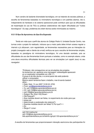 71

     Num cenário de bastante diversidade tecnológica, em se tratando de escolas públicas, a
escolha de ferramentas baseadas no minimalismo tecnológico e em padrões abertos, isto é,
independente do hardware e do sistema operacional pode contribuir para que as dificuldades
de implantação do uso de TICs ou práticas colaborativas não sejam dificultadas por "ruídos
tecnológicos". Ou seja, problemas de ordem técnica serão minimizados ao máximo.


V.5.1 O Que Se Aproximou do Que Era Esperado


     Tendo em vista que o perfil dos alunos do Colégio Pedro II, Unidade Escolar Centro, nas
turmas onde o projeto foi realizado, indicava que a maior parte deles tinham acesso regular a
internet e já utilizavam, com regularidade, as ferramentas necessárias para as interações do
projeto (navegador web e cliente de e-mail) verificou-se que a escolha de ferramentas simples,
baseadas no paradigma do minimalismo tecnológico, foi uma decisão acertada, pois as
dificuldades de uso das ferramentas foram pontuais e isoladas, como no exemplo abaixo, onde
uma aluna encontrou dificuldades técnicas para ver as simulações (um applet Java) no seu
navegador:



              “Professor, não conseguimos ver as simulações dos projetos.
              Ao tentarmos ver, aparecia uma mensagem: stokesApplet aparecerá
              en un explorador compatible con JDK 1.1.
              O grupo é de três alunas, e a anna paula não está podendo
              utilizar o computador.
              Mesmo assim tentamos fazer o trabalho, mas tá sendo bastant
              difícil...
              > Date: Wed, 13 Jun 2007 13:50:32 -0700
              > From: prof@aprendendofisica.pro.br
              > To: cp2-102@lists.aprendendofisica.pro.br
              > CC: cp2-104@list.aprendendofisica.pro.br;
              > cp2-106@list.aprendendofisica.pro.br
              > Subject: Re: [Cp2-102] Dicas>
              > Olá Pessoal!>
              > Que medidas devem ser feitas, no experimento de vocês para que
              > possa ser
              > determinado a aceleração dos sistema?>
              > Quantas medidas devem ser feitas? E Por que?> >
              > []’s
              > Sérgio F. Lima>
              _______________________________________________
              cp2-102 mailing list
              cp2-102@lists.aprendendofisica.pro.br
              lists.aprendendofisica.pro.br/listinfo.cgi/cp2-102-aprendendofisica.pro.br ”


    A escolha de ferramentas que proporcionassem interação assíncrona dos participantes foi
 