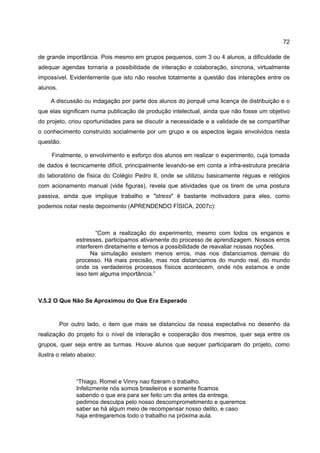 72

de grande importância. Pois mesmo em grupos pequenos, com 3 ou 4 alunos, a dificuldade de
adequar agendas tornaria a possibilidade de interação e colaboração, síncrona, virtualmente
impossível. Evidentemente que isto não resolve totalmente a questão das interações entre os
alunos.

     A discussão ou indagação por parte dos alunos do porquê uma licença de distribuição e o
que elas significam numa publicação de produção intelectual, ainda que não fosse um objetivo
do projeto, criou oportunidades para se discutir a necessidade e a validade de se compartilhar
o conhecimento construído socialmente por um grupo e os aspectos legais envolvidos nesta
questão.

     Finalmente, o envolvimento e esforço dos alunos em realizar o experimento, cuja tomada
de dados é tecnicamente difícil, principalmente levando-se em conta a infra-estrutura precária
do laboratório de física do Colégio Pedro II, onde se utilizou basicamente réguas e relógios
com acionamento manual (vide figuras), revela que atividades que os tirem de uma postura
passiva, ainda que implique trabalho e "stress" é bastante motivadora para eles, como
podemos notar neste depoimento (APRENDENDO FÍSICA, 2007c):



                       “Com a realização do experimento, mesmo com todos os enganos e
               estresses, participamos ativamente do processo de aprendizagem. Nossos erros
               interferem diretamente e temos a possibilidade de reavaliar nossas noções.
                     Na simulação existem menos erros, mas nos distanciamos demais do
               processo. Há mais precisão, mas nos distanciamos do mundo real, do mundo
               onde os verdadeiros processos físicos acontecem, onde nós estamos e onde
               isso tem alguma importância.”



V.5.2 O Que Não Se Aproximou do Que Era Esperado


          Por outro lado, o item que mais se distanciou da nossa expectativa no desenho da
realização do projeto foi o nível de interação e cooperação dos mesmos, quer seja entre os
grupos, quer seja entre as turmas. Houve alunos que sequer participaram do projeto, como
ilustra o relato abaixo:



               “Thiago, Romel e Vinny nao fizeram o trabalho.
               Infelizmente nós somos brasileiros e somente ficamos
               sabendo o que era para ser feito um dia antes da entrega,
               pedimos desculpa pelo nosso descomprometimento e queremos
               saber se há algum meio de recompensar nosso delito, e caso
               haja entregaremos todo o trabalho na próxima aula.
 