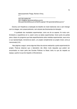 73

              Atenciosamente Thiago, Romel e Vinny.
              >>
              _______________________________________________
              cp2-104 mailing list
              cp2-104@lists.aprendendofisica.pro.br
              lists.aprendendofisica.pro.br/listinfo.cgi/cp2-104-aprendendofisica.pro.br ”


    Ocorreu com freqüência a realização da trabalho do modo tradicional, isto é, sem interagir
com os colegas, nem presencialmente, nem através das ferramentas de interação.

        A qualidade dos resultados experimentais, como era de se esperar, foi muito ruim.
Entretanto a experiência em si, assim como os dados experimentais, foram ponto de partida
para o tópico do programa que trata especificamente sobre medidas experimentais, seus erros
e sua representação, tornando-se assim, um projeto complementar ao projeto inicial, como já
mencionado (V.4).

     Nas páginas a seguir, vemos algumas fotos dos alunos realizando a parte experimental do
projeto. Pode-se observar que o laboratório não difere muito daqueles que podem ser
encontrados na maior parte das Escolas Públicas no Brasil, tanto no que diz respeito ao
espaço, quanto no que diz respeito a infra-estrutura.
 
