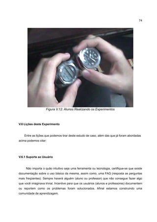 74




                    Figura V.12: Alunos Realizando os Experimentos



V.6 Lições deste Experimento


    Entre as lições que podemos tirar deste estudo de caso, além das que já foram abordadas
acima podemos citar:




V.6.1 Suporte ao Usuário


     Não importa o quão intuitivo seja uma ferramenta ou tecnologia, certifique-se que existe
documentação sobre o uso básico da mesma, assim como, uma FAQ (resposta as perguntas
mais freqüentes). Sempre haverá alguém (aluno ou professor) que não consegue fazer algo
que você imaginava trivial. Incentive para que os usuários (alunos e professores) documentem
ou reportem como os problemas foram solucionados. Afinal estamos construindo uma
comunidade de aprendizagem.
 