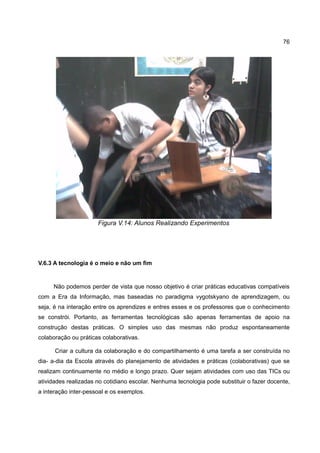 76




                      Figura V.14: Alunos Realizando Experimentos




V.6.3 A tecnologia é o meio e não um fim


     Não podemos perder de vista que nosso objetivo é criar práticas educativas compatíveis
com a Era da Informação, mas baseadas no paradigma vygotskyano de aprendizagem, ou
seja, é na interação entre os aprendizes e entres esses e os professores que o conhecimento
se constrói. Portanto, as ferramentas tecnológicas são apenas ferramentas de apoio na
construção destas práticas. O simples uso das mesmas não produz espontaneamente
colaboração ou práticas colaborativas.

      Criar a cultura da colaboração e do compartilhamento é uma tarefa a ser construída no
dia- a-dia da Escola através do planejamento de atividades e práticas (colaborativas) que se
realizam continuamente no médio e longo prazo. Quer sejam atividades com uso das TICs ou
atividades realizadas no cotidiano escolar. Nenhuma tecnologia pode substituir o fazer docente,
a interação inter-pessoal e os exemplos.
 