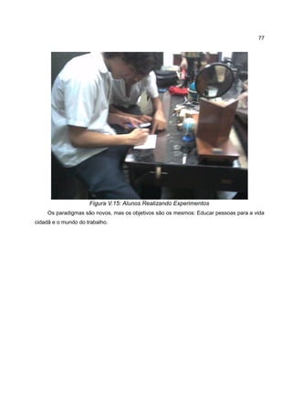 77




                     Figura V.15: Alunos Realizando Experimentos
     Os paradigmas são novos, mas os objetivos são os mesmos: Educar pessoas para a vida
cidadã e o mundo do trabalho.
 