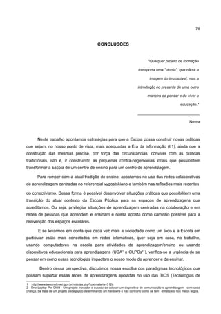 78


                                                  CONCLUSÕES


                                                                                       "Qualquer projeto de formação

                                                                                transporta uma "utopia", que não é a

                                                                                        imagem do impossível, mas a

                                                                               introdução no presente de uma outra

                                                                                      maneira de pensar e de viver a

                                                                                                              educação."

                                                                               ______________________________

                                                                                                                    Nóvoa



       Neste trabalho apontamos estratégias para que a Escola possa construir novas práticas
que sejam, no nosso ponto de vista, mais adequadas a Era da Informação (I.1), ainda que a
construção das mesmas precise, por força das circunstâncias, conviver com as práticas
tradicionais, isto é, ir construindo as pequenas contra-hegemonias locais que possibilitem
transformar a Escola de um centro de ensino para um centro de aprendizagem.

       Para romper com a atual tradição de ensino, apostamos no uso das redes colaborativas
de aprendizagem centradas no referencial vygostskiano e também nas reflexões mais recentes

do conectivismo. Dessa forma é possível desenvolver situações práticas que possibilitem uma
transição do atual contexto da Escola Pública para os espaços de aprendizagens que
acreditamos. Ou seja, privilegiar situações de aprendizagem centradas na colaboração e em
redes de pessoas que aprendem e ensinam é nossa aposta como caminho possível para a
reinvenção dos espaços escolares.

        E se levarmos em conta que cada vez mais a sociedade como um todo e a Escola em
particular estão mais conectados em redes telemáticas, quer seja em casa, no trabalho,
usando computadores na escola para atividades de aprendizagem/ensino ou usando
dispositivos educacionais para aprendizagens (UCA1 e OLPCs2 ), verifica-se a urgência de se
pensar em como essas tecnologias impactam o nosso modo de aprender e de ensinar.

         Dentro dessa perspectiva, discutimos nossa escolha dos paradigmas tecnológicos que
possam suportar essas redes de aprendizagens apoiadas no uso das TICS (Tecnologias de

1 http://www.seednet.mec.gov.br/noticias.php?codmateria=3128
2 One Laptop Per Child - Um projeto inovador e ousado de colocar um dispositivo de comunicação e aprendizagem com cada
criança. Se trata de um projeto pedagógico determinando um hardawre e não contrário como se tem enfatizado nos meios leigos.
 