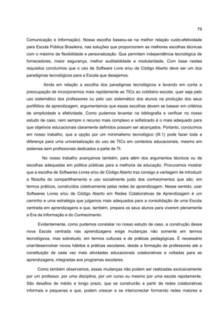 79

Comunicação e Informação). Nossa escolha baseou-se na melhor relação custo-efetividade
para Escola Pública Brasileira, nas soluções que proporcionem as melhores escolhas técnicas
com o máximo de flexibilidade e personalização. Que permitam independência tecnológica de
fornecedores, maior segurança, melhor auditabilidade e modularidade. Com base nestes
requisitos concluímos que o uso de Software Livre e/ou de Código Aberto deve ser um dos
paradigmas tecnológicos para a Escola que desejamos.

         Ainda em relação a escolha dos paradigmas tecnológicos e levando em conta a
preocupação de incorporarmos mais rapidamente as TICs ao cotidiano escolar, quer seja pelo
uso sistemático dos professores ou pelo uso sistemático dos alunos na produção dos seus
portifólios de aprendizagem, argumentamos que essas escolhas devem se basear em critérios
de simplicidade e efetividade. Como pudemos levantar na bibliografia e verificar no nosso
estudo de caso, nem sempre o recurso mais complexo e sofisticado é o mais adequado para
que objetivos educacionais claramente definidos possam ser alcançados. Portanto, concluímos
em nosso trabalho, que a opção por um minimalismo tecnológico (III.1) pode fazer toda a
diferença para uma universalização do uso de TICs em contextos educacionais, mesmo em
sistemas sem profissionais dedicados a parte de TI.

        No nosso trabalho avançamos também, para além dos argumentos técnicos ou de
escolhas adequadas em politica públicas para a melhoria da educação. Procuramos mostrar
que a escolha de Softwares Livres e/ou de Código Aberto traz consigo a vantagem de introduzir
a filosofia do compartilhamento e uso socialmente justo dos conhecimentos que são, em
termos práticos, construídos coletivamente pelas redes de aprendizagem. Nesse sentido, usar
Softwares Livres e/ou de Código Aberto em Redes Colaborativas de Aprendizagem é um
caminho e uma estratégia que julgamos mais adequados para a consolidação de uma Escola
centrada em aprendizagens e que, também, prepara os seus alunos para viverem plenamente
a Era da Informação e do Conhecimento.

      Evidentemente, como pudemos constatar no nosso estudo de caso, a construção dessa
nova Escola centrada nas aprendizagens exige mudanças não somente em termos
tecnológicos, mas sobretudo, em termos culturais e de práticas pedagógicas. É necessário
criar/desenvolver novos hábitos e práticas escolares, desde a formação de professores até a
constituição de cada vez mais atividades educacionais colaborativas e voltadas para as
aprendizagens, integradas aos programas escolares.

     Como também observamos, essas mudanças não podem ser realizadas exclusivamente
por um professor, por uma disciplina, por um curso ou mesmo por uma escola rapidamente.
São desafios de médio e longo prazo, que se construirão a partir de redes colaborativas
informais e pequenas e que, podem crescer e se interconectar formando redes maiores e
 