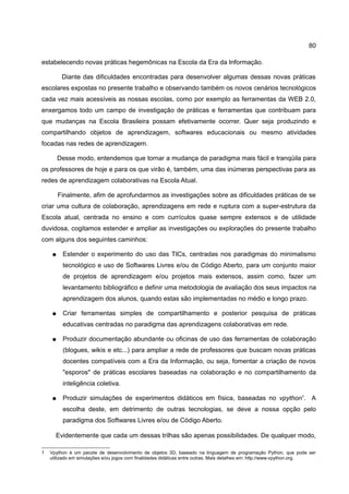 80

estabelecendo novas práticas hegemônicas na Escola da Era da Informação.

         Diante das dificuldades encontradas para desenvolver algumas dessas novas práticas
escolares expostas no presente trabalho e observando também os novos cenários tecnológicos
cada vez mais acessíveis as nossas escolas, como por exemplo as ferramentas da WEB 2.0,
enxergamos todo um campo de investigação de práticas e ferramentas que contribuam para
que mudanças na Escola Brasileira possam efetivamente ocorrer. Quer seja produzindo e
compartilhando objetos de aprendizagem, softwares educacionais ou mesmo atividades
focadas nas redes de aprendizagem.

        Desse modo, entendemos que tornar a mudança de paradigma mais fácil e tranqüila para
os professores de hoje e para os que virão é, também, uma das inúmeras perspectivas para as
redes de aprendizagem colaborativas na Escola Atual.

        Finalmente, afim de aprofundarmos as investigações sobre as dificuldades práticas de se
criar uma cultura de colaboração, aprendizagens em rede e ruptura com a super-estrutura da
Escola atual, centrada no ensino e com currículos quase sempre extensos e de utilidade
duvidosa, cogitamos estender e ampliar as investigações ou explorações do presente trabalho
com alguns dos seguintes caminhos:

    ●    Estender o experimento do uso das TICs, centradas nos paradigmas do minimalismo
         tecnológico e uso de Softwares Livres e/ou de Código Aberto, para um conjunto maior
         de projetos de aprendizagem e/ou projetos mais extensos, assim como, fazer um
         levantamento bibliográfico e definir uma metodologia de avaliação dos seus impactos na
         aprendizagem dos alunos, quando estas são implementadas no médio e longo prazo.

    ●    Criar ferramentas simples de compartilhamento e posterior pesquisa de práticas
         educativas centradas no paradigma das aprendizagens colaborativas em rede.

    ●    Produzir documentação abundante ou oficinas de uso das ferramentas de colaboração
         (blogues, wikis e etc...) para ampliar a rede de professores que buscam novas práticas
         docentes compatíveis com a Era da Informação, ou seja, fomentar a criação de novos
         "esporos" de práticas escolares baseadas na colaboração e no compartilhamento da
         inteligência coletiva.

    ●    Produzir simulações de experimentos didáticos em física, baseadas no vpython1. A
         escolha deste, em detrimento de outras tecnologias, se deve a nossa opção pelo
         paradigma dos Softwares Livres e/ou de Código Aberto.

      Evidentemente que cada um dessas trilhas são apenas possibilidades. De qualquer modo,

1   Vpython é um pacote de desenvolvimento de objetos 3D, baseado na linguagem de programação Python, que pode ser
    utilizado em simulações e/ou jogos com finalidades didáticas entre outras. Mais detalhes em: http://www.vpython.org.
 